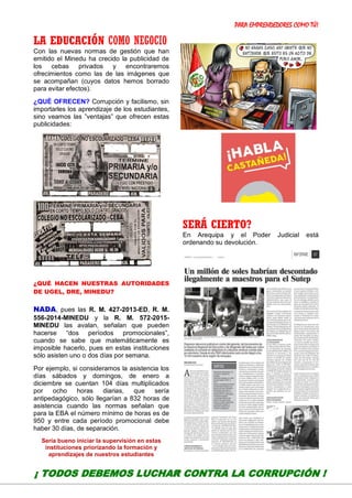 PARA EMPRENDEDORES COMO TÚ!
23
LA EDUCACIÓN COMO NEGOCIO
Con las nuevas normas de gestión que han
emitido el Minedu ha crecido la publicidad de
los cebas privados y encontraremos
ofrecimientos como las de las imágenes que
se acompañan (cuyos datos hemos borrado
para evitar efectos).
¿QUÉ OFRECEN? Corrupción y facilismo, sin
importarles los aprendizaje de los estudiantes,
sino veamos las ”ventajas” que ofrecen estas
publicidades:
¿QUÉ HACEN NUESTRAS AUTORIDADES
DE UGEL, DRE, MINEDU?
NADA, pues las R. M. 427-2013-ED, R. M.
556-2014-MINEDU y la R. M. 572-2015-
MINEDU las avalan, señalan que pueden
hacerse “dos períodos promocionales”,
cuando se sabe que matemáticamente es
imposible hacerlo, pues en estas instituciones
sólo asisten uno o dos días por semana.
Por ejemplo, si consideramos la asistencia los
días sábados y domingos, de enero a
diciembre se cuentan 104 días multiplicados
por ocho horas diarias, que sería
antipedagógico, sólo llegarían a 832 horas de
asistencia cuando las normas señalan que
para la EBA el número mínimo de horas es de
950 y entre cada período promocional debe
haber 30 días, de separación.
Sería bueno iniciar la supervisión en estas
instituciones priorizando la formación y
aprendizajes de nuestros estudiantes
SERÁ CIERTO?
En Arequipa y el Poder Judicial está
ordenando su devolución.
¡ TODOS DEBEMOS LUCHAR CONTRA LA CORRUPCIÓN !
 