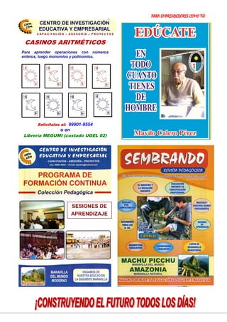 PARA EMPRENDEDORES COMO TÚ!
24
SESIONES DE
APRENDIZAJE
PRESENTA LOS:
CASINOS ARITMÉTICOS
Para aprender operaciones con números
enteros, luego monomios y polinomios.
Solicitalos al: 99901-9554
o en
Librería MEGUMI (costado UGEL 02)
CENTRO DE INVESTIGACIÓN
EDUCATIVA Y EMPRESARIAL
C A P A C IT A C IÓ N – A S E S O R ÍA – P R O Y E C T O S
CENTRO DE INVESTIGACIÓN
EDUCATIVA Y EMPRESARIAL
 