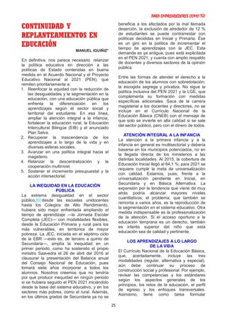 PARA EMPRENDEDORES COMO TÚ!
25
CONTINUIDAD Y
REPLANTEAMIENTOS EN
EDUCACIÓN
MANUEL IGUIÑIZ*
En definitiva, nos parece necesario relanzar
la política educativa en dirección a las
políticas de Estado contenidas en buena
medida en el Acuerdo Nacional y el Proyecto
Educativo Nacional al 2021 (PEN), que
remiten prioritariamente a:
1. Reenfocar la equidad con la reducción de
las desigualdades y la segmentación en la
educación, con una educación pública que
enfrenta la diferenciación en los
aprendizajes según el sector social y
territorial del estudiante. En esa línea,
ampliar la atención integral a la infancia,
fortalecer la educación rural, la Educación
Intercultural Bilingüe (EIB) y el anunciado
Plan Selva.
2. Recuperar la trascendencia de los
aprendizajes a lo largo de la vida y en
diversas esferas sociales.
3. Avanzar en una política integral hacia el
magisterio.
4. Relanzar la descentralización y la
cooperación multinivel.
5. Sostener el incremento presupuestal y la
acción intersectorial.
LA INEQUIDAD EN LA EDUCACIÓN
PÚBLICA
La extrema desigualdad en el sector
público,[6] desde las escuelas unidocentes
hasta los Colegios de Alto Rendimiento,
hubiera sido mejor enfrentada ampliando el
tiempo de aprendizaje —la Jornada Escolar
Completa (JEC)— con modalidades flexibles,
desde la Educación Primaria y rural para los
más vulnerables, en territorios de mayor
pobreza. La JEC, iniciada en el séptimo ciclo
de la EBR —esto es, de tercero a quinto de
Secundaria—, amplía la inequidad en un
primer periodo, como ha sostenido el propio
ministro Saavedra el 26 de abril del 2016 al
clausurar la presentación del Balance anual
del Consejo Nacional de Educación, pues
tomará siete años incorporar a todos los
alumnos. Nosotros creemos que no tendría
por qué producir inequidad en ningún periodo
si se hubiera seguido el PEN 2021 iniciándolo
desde la base del sistema educativo, y en los
sectores más pobres, como el rural. Además,
en los últimos grados de Secundaria ya no se
beneficia a los afectados por la mal llamada
deserción, la exclusión de alrededor de 12 %
de estudiantes se puede contrarrestar con
políticas decididas en Inicial y Primaria. Ése
es un giro en la política de incrementar el
tiempo de aprendizajes con la JEC. Esta
demanda es ya antigua, pues está explicitada
en el PEN 2021, y cuenta con amplio respaldo
de docentes y diversos sectores de la opinión
pública.
Entre las formas de atender el derecho a la
educación de los alumnos con sobredotación,
la escogida segrega y privatiza. No sigue la
política inclusiva del PEN 2021 y la LGE, que
complementa su formación con medidas
específicas adicionales. Saca de la carrera
magisterial a los docentes y directores, no se
incluye en el Currículo Nacional de la
Educación Básica (CNEB) con el mensaje de
que solo se invierte en alta calidad si se sale
del sector público, pero con el dinero de todos.
ATENCIÓN INTEGRAL A LA INFANCIA
La atención a la primera infancia y a la
infancia en general es multisectorial y debería
basarse en los municipios potenciados, no en
la llegada directa de los ministerios a las
distintas localidades. Al 2015, la cobertura de
Educación Inicial llegó al 84,1 %; para 2021 se
requiere cumplir la meta de universalización
con calidad. Estamos, pues, frente a la
universalización pendiente en Inicial, en
Secundaria y en Básica Alternativa. La
expansión por la tendencia que viene de muy
atrás podría alcanzar mayores niveles
cuantitativos; el problema, que también se
remonta a varios años, es la reproducción de
la segmentación en el sistema educativo. Otra
medida indispensable es la profesionalización
de la atención. Si el acceso oportuno a la
educación temprana es un derecho, también
es interés superior del niño que esta
educación sea de calidad y pertinente.
LOS APRENDIZAJES A LO LARGO
DE LA VIDA
El Currículo Nacional de la Educación Básica,
que, acertadamente, incluye las tres
modalidades (regular, alternativa y especial),
aún debe continuar su proceso de
construcción social y profesional. Por ejemplo,
revisar las competencias y los estándares
según los aspectos generales de los
principios, los retos de la educación, el perfil
de egreso y los enfoques transversales.
Asimismo, tiene como tarea formular
 