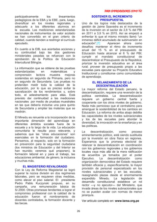PARA EMPRENDEDORES COMO TÚ!
26
participativamente los lineamientos
pedagógicos de la EBA y la EBE, para, luego,
diversificar en los niveles regionales y
adecuarlo a los diferentes alumnos en
la escuela. Las mediciones estandarizadas
nacionales de instrumentos de valor acotado
se han convertido en el gran criterio de
calidad, cuando tienden a restringir el currículo
ejecutado.
En cuanto a la EIB, sus acertadas acciones y
su continuidad bajo las dos gestiones
ministeriales pasadas se refuerzan con la
aprobación de la Política de Educación
Intercultural Bilingüe.
La información que se obtiene de las pruebas
estandarizadas en matemáticas y
comprensión lectora muestra mejoras
sostenidas en segundo de Primaria, pero no
en segundo de Secundaria. Las pruebas no
pretenden medir toda la calidad de la
educación, por lo que es preciso evitar la
sacralización de los rendimientos y, sobre
todo, el adiestramiento para ellas. Está
previsto dar continuidad a las mediciones
nacionales por medio de pruebas muestrales
en las que debería incluirse una para quinto
de Secundaria y ampliar las materias que se
medirán.
El Minedu es renuente a la incorporación de la
importante dimensión del aprendizaje en
diferentes ámbitos sociales fuera de la
escuela y a lo largo de la vida. La educación
comunitaria le resulta poco relevante, y
sabemos que las “otras educaciones” son
esenciales en la formación del ciudadano.
Pensemos, al respecto, solo en la formación
en prevención para la seguridad ciudadana
(los ministros de Educación y del Interior se
han reunido; veremos qué proponen), la
formación laboral en y para el trabajo, las
educaciones ambiental, de género, la inclusiva
y muchas más.
EL MAGISTERIO REVALORADO
Con la Ley de Reforma Magisterial se logró
superar la nociva división en dos regímenes
laborales, pero se requieren otras medidas,
como elevar el piso salarial. El presidente
Pedro Pablo Kuczynski propuso, en su
campaña, una remuneración básica de
S/.2000. Otras promesas tendientes a lograr el
compromiso profesional con la calidad de la
educación fueron el nombramiento de
docentes contratados, la formación docente y
las becas.
SOSTENER EL INCREMENTO
PRESUPUESTAL
Uno de los logros más destacados de la
gestión de Jaime Saavedra es el incremento
de la inversión en el sector de 2,8 % del PBI
en 2011 a 3,9 % en 2015. Así se empezó a
enfrentar lo que el mismo ministro llamó “un
inmenso déficit acumulado de subinversión en
educación”.[7] Aparecen ahora como
desafíos: mantener el ritmo de incremento
anual del 15 % en el presupuesto de
Educación hasta alcanzar el 6 % del PBI;
cumplir el mandato constitucional de
descentralizar el Presupuesto de la República;
priorizar la inversión educativa en el área
rural; proveer de presupuesto propio a las
escuelas para ejecutar su Proyecto Educativo
Institucional y constituirse como comunidades
de aprendizaje.
EL RELANZAMIENTO DE LA
DESCENTRALIZACIÓN
La mayor reforma del Estado peruano, la
descentralización, requiere una reversión de la
política centralista. La descentralización
requiere un gobierno central fuerte y
cooperante con los otros niveles de gobierno.
Nada más pernicioso que el centralismo para
amenguar la sostenibilidad de los cambios en
Educación. La reforma de arriba abajo debilita
las capacidades de los niveles subnacionales
y los de las escuelas para abordar la
diversidad, la innovación en la enseñanza y en
las políticas.
La descentralización, como proceso
eminentemente político, está siendo sustituida
por la inversión en obra física en regiones.
Esperamos que la promesa electoral de
relanzar la descentralización en coordinación
con los gobiernos regionales y los gobiernos
locales vaya más allá de la mera ratificación
de acuerdos ya tomados por el poder
Ejecutivo. La descentralización como
organización democrática del Estado requiere
también eficacia y, específicamente, la mayor
provisión de personal especializado en los
niveles subnacionales y en las escuelas,
reasignando plazas desde el enormemente
expandido Minedu. La legislación de
desarrollo constitucional establece un rol
rector —y no ejecutor— del Ministerio, que
invade áreas de los niveles subnacionales que
no se pueden avalar con normas de menor
jerarquía.
Ver artículo completo en: www.tarea.org.pe
 