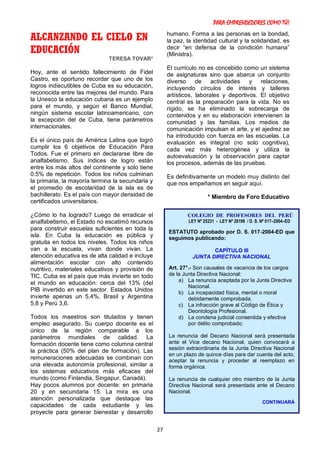 PARA EMPRENDEDORES COMO TÚ!
27
ALCANZANDO EL CIELO EN
EDUCACIÓN
TERESA TOVAR*
Hoy, ante el sentido fallecimiento de Fidel
Castro, es oportuno recordar que uno de los
logros indiscutibles de Cuba es su educación,
reconocida entre las mejores del mundo. Para
la Unesco la educación cubana es un ejemplo
para el mundo, y según el Banco Mundial,
ningún sistema escolar latinoamericano, con
la excepción del de Cuba, tiene parámetros
internacionales.
Es el único país de América Latina que logró
cumplir los 6 objetivos de Educación Para
Todos. Fue el primero en declararse libre de
analfabetismo. Sus índices de logro están
entre los más altos del continente y solo tiene
0.5% de repetición. Todos los niños culminan
la primaria, la mayoría termina la secundaria y
el promedio de escolaridad de la isla es de
bachillerato. Es el país con mayor densidad de
certificados universitarios.
¿Cómo lo ha logrado? Luego de erradicar el
analfabetismo, el Estado no escatimó recursos
para construir escuelas suficientes en toda la
isla. En Cuba la educación es pública y
gratuita en todos los niveles. Todos los niños
van a la escuela, vivan donde vivan. La
atención educativa es de alta calidad e incluye
alimentación escolar con alto contenido
nutritivo, materiales educativos y provisión de
TIC. Cuba es el país que más invierte en todo
el mundo en educación: cerca del 13% (del
PIB invertido en este sector. Estados Unidos
invierte apenas un 5,4%, Brasil y Argentina
5,8 y Perú 3,6.
Todos los maestros son titulados y tienen
empleo asegurado. Su cuerpo docente es el
único de la región comparable a los
parámetros mundiales de calidad. La
formación docente tiene como columna central
la práctica (50% del plan de formación). Las
remuneraciones adecuadas se combinan con
una elevada autonomía profesional, similar a
los sistemas educativos más eficaces del
mundo (como Finlandia, Singapur, Canadá).
Hay pocos alumnos por docente: en primaria
20 y en secundaria 15. La mira es una
atención personalizada que destaque las
capacidades de cada estudiante y las
proyecte para generar bienestar y desarrollo
humano. Forma a las personas en la bondad,
la paz, la identidad cultural y la solidaridad, es
decir “en defensa de la condición humana”
(Ministra).
El currículo no es concebido como un sistema
de asignaturas sino que abarca un conjunto
diverso de actividades y relaciones,
incluyendo círculos de interés y talleres
artísticos, laborales y deportivos. El objetivo
central es la preparación para la vida. No es
rígido, se ha eliminado la sobrecarga de
contenidos y en su elaboración intervienen la
comunidad y las familias. Los medios de
comunicación impulsan el arte, y el ajedrez se
ha introducido con fuerza en las escuelas. La
evaluación es integral (no solo cognitiva),
cada vez más heterogénea y utiliza la
autoevaluación y la observación para captar
los procesos, además de las pruebas.
Es definitivamente un modelo muy distinto del
que nos empeñamos en seguir aquí.
* Miembro de Foro Educativo
COLEGIO DE PROFESORES DEL PERÚ
LEY Nº 25231 - LEY Nº 28198 / D. S. Nº 017–2004–ED
ESTATUTO aprobado por D. S. 017-2004-ED que
seguimos publicando:
CAPÍTULO III
JUNTA DIRECTIVA NACIONAL
Art. 27°.- Son causales de vacancia de los cargos
de la Junta Directiva Nacional:
a) La renuncia aceptada por la Junta Directiva
Nacional.
b) La incapacidad física, mental o moral
debidamente comprobada.
c) La infracción grave al Código de Ética y
Deontología Profesional.
d) La condena judicial consentida y efectiva
por delito comprobado.
La renuncia del Decano Nacional será presentada
ante el Vice decano Nacional, quien convocará a
sesión extraordinaria de la Junta Directiva Nacional
en un plazo de quince días para dar cuenta del acto,
aceptar la renuncia y proceder al reemplazo en
forma orgánica.
La renuncia de cualquier otro miembro de la Junta
Directiva Nacional será presentada ante el Decano
Nacional.
CONTINUARÁ
 
