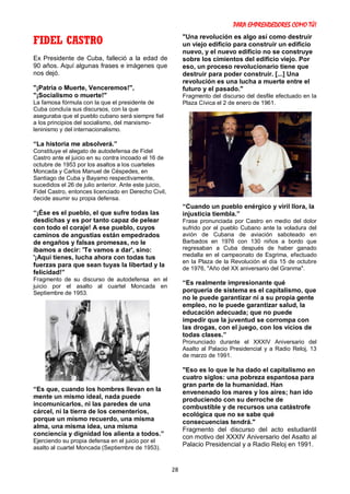 PARA EMPRENDEDORES COMO TÚ!
28
FIDEL CASTRO
Ex Presidente de Cuba, falleció a la edad de
90 años. Aquí algunas frases e imágenes que
nos dejó.
"¡Patria o Muerte, Venceremos!",
"¡Socialismo o muerte!"
La famosa fórmula con la que el presidente de
Cuba concluía sus discursos, con la que
aseguraba que el pueblo cubano será siempre fiel
a los principios del socialismo, del marxismo-
leninismo y del internacionalismo.
“La historia me absolverá.”
Constituye el alegato de autodefensa de Fidel
Castro ante el juicio en su contra incoado el 16 de
octubre de 1953 por los asaltos a los cuarteles
Moncada y Carlos Manuel de Céspedes, en
Santiago de Cuba y Bayamo respectivamente,
sucedidos el 26 de julio anterior. Ante este juicio,
Fidel Castro, entonces licenciado en Derecho Civil,
decide asumir su propia defensa.
“¡Ése es el pueblo, el que sufre todas las
desdichas y es por tanto capaz de pelear
con todo el coraje! A ese pueblo, cuyos
caminos de angustias están empedrados
de engaños y falsas promesas, no le
íbamos a decir: 'Te vamos a dar', sino:
'¡Aquí tienes, lucha ahora con todas tus
fuerzas para que sean tuyas la libertad y la
felicidad!”
Fragmento de su discurso de autodefensa en el
juicio por el asalto al cuartel Moncada en
Septiembre de 1953.
“Es que, cuando los hombres llevan en la
mente un mismo ideal, nada puede
incomunicarlos, ni las paredes de una
cárcel, ni la tierra de los cementerios,
porque un mismo recuerdo, una misma
alma, una misma idea, una misma
conciencia y dignidad los alienta a todos.”
Ejerciendo su propia defensa en el juicio por el
asalto al cuartel Moncada (Septiembre de 1953).
"Una revolución es algo así como destruir
un viejo edificio para construir un edificio
nuevo, y el nuevo edificio no se construye
sobre los cimientos del edificio viejo. Por
eso, un proceso revolucionario tiene que
destruir para poder construir. [...] Una
revolución es una lucha a muerte entre el
futuro y el pasado."
Fragmento del discurso del desfile efectuado en la
Plaza Cívica el 2 de enero de 1961.
“Cuando un pueblo enérgico y viril llora, la
injusticia tiembla.”
Frase pronunciada por Castro en medio del dolor
sufrido por el pueblo Cubano ante la voladura del
avión de Cubana de aviación saboteado en
Barbados en 1976 con 130 niños a bordo que
regresaban a Cuba después de haber ganado
medalla en el campeonato de Esgrima, efectuado
en la Plaza de la Revolución el día 15 de octubre
de 1976, "Año del XX aniversario del Granma".
“Es realmente impresionante qué
porquería de sistema es el capitalismo, que
no le puede garantizar ni a su propia gente
empleo, no le puede garantizar salud, la
educación adecuada; que no puede
impedir que la juventud se corrompa con
las drogas, con el juego, con los vicios de
todas clases.”
Pronunciado durante el XXXIV Aniversario del
Asalto al Palacio Presidencial y a Radio Reloj, 13
de marzo de 1991.
"Eso es lo que le ha dado el capitalismo en
cuatro siglos: una pobreza espantosa para
gran parte de la humanidad. Han
envenenado los mares y los aires; han ido
produciendo con su derroche de
combustible y de recursos una catástrofe
ecológica que no se sabe qué
consecuencias tendrá."
Fragmento del discurso del acto estudiantil
con motivo del XXXIV Aniversario del Asalto al
Palacio Presidencial y a Radio Reloj en 1991.
 