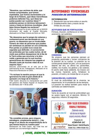 PARA EMPRENDEDORES COMO TÚ!
29
"Nosotros, que venimos de atrás, que
fuimos conquistados, que fuimos
explotados, que fuimos esclavizados a lo
largo de la historia, ¡qué ideas maravillosas
podemos defender hoy, qué ideas tan
justas pueden ser nuestras ideas! Y
podemos pensar en términos latinoameri-
canos y hasta en términos mundiales: ¡Qué
lejos hemos llegado los esclavos!"
Parte del discurso en el acto central por el XXXVIII
Aniversario del asalto al Cuartel Moncada,
efectuado en la Plaza Victoria de Girón en 1991.
"No deseamos que la sangre de cubanos y
norteamericanos sea derramada en una
guerra; no deseamos que un incalculable
número de vidas de personas que pueden
ser amistosas se pierdan en una contienda.
Pero jamás un pueblo tuvo cosas tan
sagradas que defender, ni convicciones
tan profundas por las cuales luchar, de tal
modo que prefiere desaparecer de la faz de
la Tierra antes que renunciar a la obra
noble y generosa por la cual muchas
generaciones de cubanos han pagado el
elevado costo de muchas vidas de sus
mejores hijos."
Discurso pronunciado en el acto por el Día
Internacional de los Trabajadores, efectuado en la
Plaza de la Revolución en 2003.
“Yo rechazo la mentira porque sé que la
ignorancia ha sido la gran aliada de la
opresión a lo largo de la historia.”
Fidel Castro denuncia la manipulación por parte
del gobierno del Partido Popular en España tras
los atentados del 11-M de 2004.
"He cometido errores, pero ninguno
estratégico, simplemente táctico (...) No
tengo ni un átomo de arrepentimiento de lo
que hemos hecho en nuestro país"
Declaración de Fidel Castro dijo Fidel tras ser
operado por una hemorragia intestinal.
ACTIVIDADES VIVENCIALES
POSICIÓN DE DETERMINACIÓN
DETERMINACIÓN
1. Resolución que se toma sobre un asunto.
2. Establecimiento claro y exacto de los
límites de una cosa.
ACTITUDES QUE SE FORTALECEN:
Firmeza, intuición, confianza en sí mismo,
autonomía, ser auténtico.
CONSIGNA
Se propone que las personas piensen en
proyectos personales y tomen conciencia de
la posición de su cuerpo. La posición se va
construyendo desde los pies, uno se posiciona
delante del otro, se afirma las pantorrillas,
rodillas, los muslos, los glúteos y las caderas.
El pecho está hacia adelante, los brazos con
las manos haciendo puño, fortalecen la
posición, el rostro y la mirada fija en un punto.
VARIACIÓN DEL EJERCICIO
El nivel de profundidad de la vivencia, se
experimenta, en la ampliación de los tiempos.
La posición se realiza también para iniciar la
caminata con determinación.
DURACIÓN:
Varía de acuerdo al nivel de profundidad que
se quiera lograr con el ejercicio. Mínimo 15
segundos, máximo 30 segundos.
¡ VIVE, SIENTE, TRANSFORMA !
 