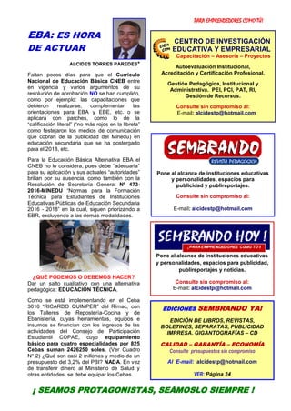 PARA EMPRENDEDORES COMO TÚ!
3
EBA: ES HORA
DE ACTUAR
ALCIDES TORRES PAREDES*
Faltan pocos días para que el Currículo
Nacional de Educación Básica CNEB entre
en vigencia y varios argumentos de su
resolución de aprobación NO se han cumplido,
como por ejemplo: las capacitaciones que
debieron realizarse, complementar las
orientaciones para EBA y EBE, etc. o se
aplicará con parches, como lo de la
“calificación literal” (“no más rojos en la libreta”
como festejaron los medios de comunicación
que cobran de la publicidad del Minedu) en
educación secundaria que se ha postergado
para el 2018, etc.
Para la Educación Básica Alternativa EBA el
CNEB no lo considera, pues debe “adecuarla”
para su aplicación y sus actuales “autoridades”
brillan por su ausencia, como también con la
Resolución de Secretaría General Nº 473-
2016-MINEDU “Normas para la Formación
Técnica para Estudiantes de Instituciones
Educativas Públicas de Educación Secundaria
2016 - 2018” en la cual, siguen priorizando a
EBR, excluyendo a las demás modalidades.
¿QUÉ PODEMOS O DEBEMOS HACER?
Dar un salto cualitativo con una alternativa
pedagógica: EDUCACIÓN TÉCNICA.
Como se está implementando en el Ceba
3016 “RICARDO QUIMPER” del Rímac, con
los Talleres de Repostería-Cocina y de
Ebanistería, cuyas herramientas, equipos e
insumos se financian con los ingresos de las
actividades del Consejo de Participación
Estudiantil COPAE, cuyo equipamiento
básico para cuatro especialidades por 825
Cebas suman 2426250 soles. (Ver Cuadro
N° 2) ¿Qué son casi 2 millones y medio de un
presupuesto del 3,2% del PBI? NADA. En vez
de transferir dinero al Ministerio de Salud y
otras entidades, se debe equipar los Cebas.
¿EN QUÉ CONSISTE EL PROYECTO?
Pone al alcance de instituciones educativas
y personalidades, espacios para
publicidad y publireportajes.
Consulte sin compromiso al:
E-mail: alcidestp@hotmail.com
Pone al alcance de instituciones educativas
y personalidades, espacios para publicidad,
publireportajes y noticias.
Consulte sin compromiso al:
E-mail: alcidestp@hotmail.com
EDICIONES SEMBRANDO YA!
EDICIÓN DE LIBROS, REVISTAS,
BOLETINES, SEPARATAS, PUBLICIDAD
IMPRESA. GIGANTOGRAFÍAS – CD
CALIDAD – GARANTÍA – ECONOMÍA
Consulte presupuestos sin compromiso
Al E-mail: alcidestp@hotmail.com
VER: Página 24
CENTRO DE INVESTIGACIÓN
EDUCATIVA Y EMPRESARIAL
Capacitación – Asesoría – Proyectos
Autoevaluación Institucional,
Acreditación y Certificación Profesional.
Gestión Pedagógica, Institucional y
Administrativa. PEI, PCI, PAT, RI,
Gestión de Recursos.
Consulte sin compromiso al:
E-mail: alcidestp@hotmail.com
¡ SEAMOS PROTAGONISTAS, SEÁMOSLO SIEMPRE !
 
