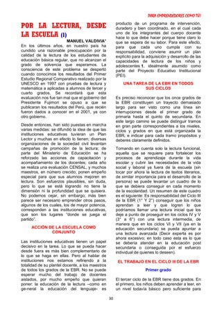 PARA EMPRENDEDORES COMO TÚ!
30
POR LA LECTURA, DESDE
LA ESCUELA (1)
MANUEL VALDIVIA*
En los últimos años, en nuestro país ha
cundido una razonable preocupación por la
calidad de la lectura de los estudiantes de
educación básica regular, que no alcanzan el
grado de solvencia que esperamos. La
consciencia de este problema se despertó
cuando conocimos los resultados del Primer
Estudio Regional Comparativo realizado por la
UNESCO en 1997 con pruebas de lectura y
matemática a aplicadas a alumnos de tercer y
cuarto grados. Se recordará que esta
evaluación nos fue tan mal que el gobierno del
Presidente Fujimori se opuso a que se
publicaran los resultados del Perú, que recién
fueron dados a conocer en el 2001, ya con
otro gobierno.
Desde entonces, han sido puestas en marcha
varias medidas: se difundió la idea de que las
instituciones educativas tuvieran un Plan
Lector y muchas en efecto lo tienen; diversas
organizaciones de la sociedad civil levantan
campañas de promoción de la lectura; de
parte del Ministerio de Educación se ha
reforzado las acciones de capacitación y
acompañamiento de los docentes; cada año
se realiza una evaluación CENSAL, y muchos
maestros, en número crecido, ponen empeño
especial para que sus alumnos mejoren en
lectura. Son esfuerzos plausibles, sin duda,
pero lo que se está logrando no tiene la
dimensión ni la profundidad que se quisiera.
No podemos cejar, sin embargo; más bien
parece ser necesario emprender otros pasos,
algunos de los cuales, los de mayor potencia,
corresponden a las instituciones educativas,
que son los lugares “donde se juega el
partido”.
ACCIÓN DE LA ESCUELA COMO
CONJUNTO
Las instituciones educativas tienen un papel
decisivo en la tarea. Lo que se pueda hacer
desde fuera es más bien complementario de
lo que se haga en ellas. Pero al hablar de
instituciones nos estamos refiriendo a la
totalidad de su plantel docente, a los maestros
de todos los grados de la EBR. No se puede
esperar mucho del trabajo de docentes
aislados, por mucho empeño que quieran
poner: la educación de la lectura –como en
ge-neral la educación del lenguaje- es
producto de un programa de intervención,
duradero y bien coordinado, en el cual cada
uno de los integrantes del cuerpo docente
hace lo que debe hacer porque tiene claro lo
que se espera de su labor. Para este efecto,
para que cada uno cumpla con su
responsabilidad, conviene asumir un plan
explícito para la adquisición y desarrollo de las
capacidades de lectura de los niños y
adolescentes 1, idealmente asumido como
parte del Proyecto Educativo Institucional
(PEI).
UNA TAREA DE LA EBR EN TODOS
SUS CICLOS
Es preciso reconocer que los once grados de
la EBR constituyen un trayecto demasiado
largo para ser visto como una línea sin
interrupciones desde el primer grado de
primaria hasta el quinto de secundaria. En
este largo camino se puede distinguir tramos
en gran parte correspondientes a los niveles,
ciclos y grados en que está organizada la
EBR, e indicar para cada tramo propósitos y
deberes claramente definidos.
Tomando en cuenta solo la lectura funcional,
aquella que se requiere para fortalecer los
procesos de aprendizaje durante la vida
escolar y cubrir las necesidades de la vida
social y laboral ya fuera de la escuela (sin
tocar por ahora la lectura de textos literarios,
de similar importancia para el desarrollo de la
persona) se puede levantar un cuadro de lo
que se debiera conseguir en cada momento
de la escolaridad. Un resumen de este cuadro
es el siguiente: Es responsabilidad del Ciclo III
de la EBR (1° Y 2°) conseguir que los niños
aprendan a leer y que logren lo que
podríamos llamar una lectura inicial que los
deje a punto de proseguir en los ciclos IV y V
(3° a 6°) con una lectura intermedia, de
manera que en los ciclos VI y VII (ya en la
educación secundaria) se pueda apuntar a
una lectura avanzada (Decir experta es por
ahora excesivo; en todo caso esta es lo que
se debería atender en la educación post
secundaria o conseguida por el esfuerzo
individual de quienes lo deseen).
EL TRABAJO EN EL CICLO III DE LA EBR
Primer grado
El tercer ciclo de la EBR tiene dos grados. En
el primero, los niños deben aprender a leer, en
un nivel todavía básico pero suficiente para
 