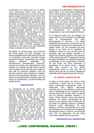 PARA EMPRENDEDORES COMO TÚ!
31
constituirse en el primer piso de un edificio
cuya construcción durará varios años. Es
enteramente posible que los niños de primer
grado consigan una lectura inicial. Si se hace
uso de una metodología que se oriente a la
comprensión de textos todavía sencillos pero
portadores de un contenido significativo para
los niños, sin pasar por alto lo que se debe
hacer con las palabras y unidades menores de
la palabra, es posible sentar buenas bases
para el desarrollo posterior de la lectura
infantil. El castellano 2 es una lengua con una
ortografía 3 bastante transparente, y esa
característica allana mucho el camino hacia la
lectura y la expresión escrita. Por lo general,
la escritura en castellano refleja con bastante
fidelidad las formas orales del habla (lo que no
sucede en inglés o francés, lenguas cuya
ortografía es tan opaca que crea problemas
incluso a lectores de buen nivel)4.
Es factible, en consecuencia, que al término
del primer grado los niños consigan una
lectura aceptablemente fluida sobre la base de
un vocabulario visual bien asentado aunque
mostrando todavía vacilaciones que pueden
resolver aplicando habilidades de
desciframiento (decodificación, predicción,
atención al contexto, etc.) adquiridas de modo
explícito en el trabajo de aula. Pero la lectura
que se espera de los niños de primer grado va
más allá de reconocer palabras, pues los
alumnos deberán estar iniciados en habilida-
des para el procesamiento del texto y con una
lectura oral bastante bien entonada, capaz de
apoyar la comprensión y al mismo tiempo dar
prueba de ella.
Segundo grado
Lo conseguido en el primer grado es,
naturalmente, todavía feble, y requerirá de un
proceso de afianzamiento que ocupará todo el
segundo grado. La lectura –junto con la
escritura- deberá ser objeto de un trabajo
específico, sistemático, desarrollado con
actividades de reforzamiento con propósitos
muy claros. No se debe creer que los niños ya
aprendieron a leer y que con ello ya pueden
enfrentar cualquier texto. Aquello de que “se
aprende a leer leyendo” no es cierto. La
escuela puede –y debe- hacer mucho más
orgánicamente para que la lectura se
desarrolle con solidez. En segundo grado es
preciso enriquecer el vocabulario visual de los
niños para que recurran menos a la
decodificación.
Las palabras que descifraban trabajosamente
deben pasar a ser reconocidas globalmente,
con lo cual avanzarán hacia una lectura fluida
de la que depende mucho la comprensión. Ya
sin tener que ocuparse de tareas de
desciframiento, pues el reconocimiento de las
palabras se ha hecho automático, el niño
podrá concentrarse en lo que se dice. Existen
procedimientos que ayudan en este paso, y
que contribuyen conocimiento de significados,
al reforzamiento de procesos de
categorización y aun a la ortografía individual.
En el segundo grado hay que trabajar con
mayor ahínco en la formación de habilidades
para el procesamiento del texto,
principalmente la atención a las frases
integrantes de la oración y a la lectura oral con
una entonación funcional a la comprensión. El
análisis textos, por muy sencillos que sean,
iniciará a los niños en la mecánica de
identificar el tema y lo que se dice sobre él,
estrategia esta que seguirá actuando a lo
largo de su formación posterior como lectores.
¿Cómo hacer todo esto? Trabajando la lectura
en forma sistemática, en sesiones específicas
consideradas en la programación curricular.
De ese modo, los niños culminarán el
aprendizaje de la lectura inicial, y estarán
listos para avanzar en los grados
subsiguientes hacia un nivel más alto de
lectura, pero esta vez de manera integrada al
desarrollo de las diversas áreas del currículo.
EL CUARTO Y QUINTO CICLOS
Al llegar al tercer grado, los niños y niñas
comenzarán a hacer uso de la lectura en
mayor profundidad empleándola como un
instrumento para obtener información
requerida para el uso cotidiano y sobre todo
para el aprendizaje de los contenidos de las
diversas áreas del currículo. Ello no significa
que los alumnos quedarán librados a su
suerte. Tienen todavía mucho que aprender
mediante una lectura acompañada de los
textos que se examina para el desarrollo de
las áreas de contenido (Ciencia y ambiente,
Personal social, Matemática). En otras
palabras, la lectura se desarrolla en el curso
de actividades que correlacionan el desarrollo
del lenguaje (lectura, escritura, comunicación
oral) con el tratamiento de las áreas
curriculares distintas de Comunicación.
CONTINUARÁ EN EL SIGUIENTE MES
¡ LEER, COMPRENDER, RAZONAR, CREAR !
 
