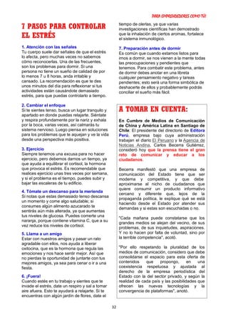 PARA EMPRENDEDORES COMO TÚ!
32
7 PASOS PARA CONTROLAR
EL ESTRÉS
1. Atención con las señales
Tu cuerpo suele dar señales de que el estrés
lo afecta, pero muchas veces no sabemos
cómo reconocerlas. Una de las frecuentes,
son los problemas para dormir. Si una
persona no tiene un sueño de calidad de por
lo menos 7 u 8 horas, anda irritable y
cansado. La recomendación es que te des
unos minutos del día para reflexionar si tus
actividades están causándote demasiado
estrés, para que puedas controlarlo a tiempo.
2. Cambiar el enfoque
Si te sientes tenso, busca un lugar tranquilo y
apartado en donde puedas relajarte. Siéntate
y respira profundamente por la nariz y exhala
por la boca, varias veces, así calmarás tu
sistema nervioso. Luego piensa en soluciones
para los problemas que te aquejan y ve la vida
desde una perspectiva más positiva.
3. Ejercicio
Siempre tenemos una excusa para no hacer
ejercicio, pero debemos darnos un tiempo, ya
que ayuda a equilibrar el cortisol, la hormona
que provoca el estrés. Es recomendable que
realices ejercicio unas tres veces por semana,
y si el problema es el tiempo, puedes subir y
bajar las escaleras de tu edificio.
4. Tómate un descanso para la merienda
Si notas que estas demasiado tenso descansa
un momento y come algo saludable; si
consumes algún alimento azucarado te
sentirás aún más alterada, ya que aumentas
tus niveles de glucosa. Puedes comerte una
naranja, porque contiene vitamina C, que a su
vez reduce los niveles de cortisol.
5. Llama a un amigo
Estar con nuestros amigos y pasar un rato
agradable con ellos, nos ayuda a liberar
oxitocina, que es la hormona que regula las
emociones y nos hace sentir mejor. Así que
no pierdas la oportunidad de juntarte con tus
mejores amigos, ya sea para cenar o ir a una
fiesta.
6. ¡Fuera!
Cuando estés en tu trabajo y sientes que te
invade el estrés, date un respiro y sal a tomar
aire afuera. Esto te ayudará a relajarte. Si te
encuentras con algún jardín de flores, date el
tiempo de olerlas, ya que varias
investigaciones científicas han demostrado
que la inhalación de ciertos aromas, fortalece
el sistema inmunológico.
7. Preparación antes de dormir
Es común que cuando estamos listos para
irnos a dormir, se nos vienen a la mente todas
las preocupaciones y pendientes que
tenemos. Para combatir este problema, antes
de dormir debes anotar en una libreta
cualquier pensamiento negativo y tareas
pendientes; esto será una forma simbólica de
deshacerte de ellos y probablemente podrás
conciliar el sueño más fácil.
A TOMAR EN CUENTA:
En Cumbre de Medios de Comunicación
de China y América Latina en Santiago de
Chile: El presidente del directorio de Editora
Perú, empresa bajo cuya administración
trabajan el diario El Peruano y la Agencia de
Noticias Andina, Carlos Becerra Gutiérrez,
consideró hoy que la prensa tiene el gran
reto de comunicar y educar a los
ciudadanos.
Becerra manifestó que una empresa de
comunicación del Estado tiene que ser
moderna y competitiva, y que debe
aproximarse al nicho de ciudadanos que
quiere consumir un producto informativo
cercano y diferente que, lejos de la
propaganda política, le explique qué se está
haciendo desde el Estado por atender sus
demandas y si estas son escuchadas o no.
"Cada mañana puede constatarse que los
grandes medios se alejan del vecino, de sus
problemas, de sus inquietudes, aspiraciones.
Y no lo hacen por falta de voluntad, sino por
la terrible competencia", acotó.
"Por ello respetando la pluralidad de los
medios de comunicación, considero que debe
consolidarse el espacio para esta oferta de
contenidos que propongo, en una
coexistencia respetuosa y ajustada al
derecho de la empresa periodística del
Estado con la del sector privado, y según la
realidad de cada país y las posibilidades que
ofrecen las nuevas tecnologías y la
convergencia de plataformas", anotó.
 