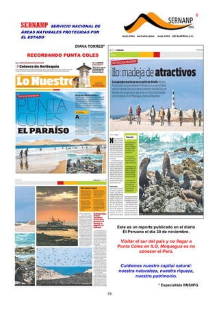 PARA EMPRENDEDORES COMO TÚ!
33
SERNANP SERVICIO NACIONAL DE
ÁREAS NATURALES PROTEGIDAS POR
EL ESTADO
DIANA TORRES*
RECORDANDO PUNTA COLES
Este es un reporte publicado en el diario
El Peruano el día 30 de noviembre.
Visitar el sur del país y no llegar a
Punta Coles en ILO, Moquegua es no
conocer el Perú.
Cuidemos nuestro capital natural:
nuestra naturaleza, nuestra riqueza,
nuestro patrimonio.
* Especialista RNSIIPG
 