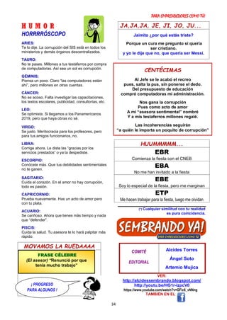 PARA EMPRENDEDORES COMO TÚ!
34
H U M O R
HORRRRÓSCOPO
ARIES:
Te lo dije. La corrupción del SIS está en todos los
ministerios y demás órganos descentralizados.
TAURO:
No te pases. Millones a tus testaferros por compra
de computadoras. Así sea un sol es corrupción.
GÉMINIS:
Piensa un poco. Claro “las computadoras están
ahí”, pero millones en otras cuentas.
CÁNCER:
No es acoso. Falta investigar las capacitaciones,
los textos escolares, publicidad, consultorías, etc.
LEO:
Se optimista. Si llegamos a los Panamericanos
2019, pero que haya obras no sé.
VIRGO:
Se justo. Meritocracia para los profesores, pero
para tus amigos funcionarios, no.
LIBRA:
Corrige ahora. Le diste las “gracias por los
servicios prestados” o ya la despediste.
ESCORPIO:
Conócete más. Que tus debilidades sentimentales
no te ganen.
SAGITARIO:
Cuida el corazón. En el amor no hay corrupción,
todo es pasión.
CAPRICORNIO:
Prueba nuevamente. Has un acto de amor pero
con tu plata.
ACUARIO:
Se cariñoso. Ahora que tienes más tiempo y nada
que “defender”.
PISCIS:
Cuida la salud. Tu asesora te lo hará palpitar más
rápido.
MOVAMOS LA RUEDAAAA
JA,JA,JA, JE, JI, JO, JU...
Jaimito ¿por qué estás triste?
Porque un cura me pregunto si quería
ser cristiano.
y yo le dije que no, que quería ser Messi.
HUUMMMMM...
EBR
Comienza la fiesta con el CNEB
EBA
No me han invitado a la fiesta
EBE
Soy lo especial de la fiesta, pero me marginan
ETP
Me hacen trabajar para la fiesta, luego me olvidan
(*) Cualquier similitud con tu realidad
es pura coincidencia.
COMITÉ
EDITORIAL
Alcides Torres
Ángel Soto
Artemio Mujica
VER:
http://alcidessembrando.blogspot.com/
http://youtu.be/HG1r-izpcV0
https://www.youtube.com/watch?v=GFic6_vNNng
TAMBIÉN EN EL
CENTÉCIMAS
Al Jefe se le acabó el recreo
pues, salta la pus, sin ponerse el dedo.
Del presupuesto de educación
compró computadoras mi administración.
Nos gana la corrupción
Pues como acto de amor
A mi “asesora sentimental” nombré
Y a mis testaferros millones regalé.
Las incoherencias seguirán
“a quién le importa un poquito de corrupción”
FRASE CÉLEBRE
(El asesor) “Renunció por que
tenía mucho trabajo”
¡ PROGRESO
PARA ALGUNOS !
 