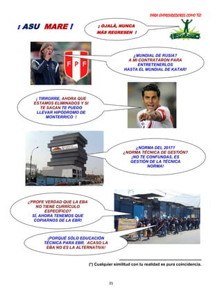 PARA EMPRENDEDORES COMO TÚ!
35
--------------------------------------------------------------
(*) Cualquier similitud con tu realidad es pura coincidencia.
¡ OJALÁ, NUNCA
MÁS REGRESEN !
¡ ASU MARE !
¡PORQUÉ SÓLO EDUCACIÓN
TÉCNICA PARA EBR. ACASO LA
EBA NO ES LA ALTERNATIVA!
¿PROFE VERDAD QUE LA EBA
NO TIENE CURRÍCULO
ESPECÍFICO?
SÍ, AHORA TENEMOS QUE
COPIARNOS DE LA EBR!
¿MUNDIAL DE RUSIA?
A MI CONTRATARON PARA
ENTRETENERLOS
HASTA EL MUNDIAL DE KATAR!
¡ TIRRGRRE, AHORA QUE
ESTAMOS ELIMINADOS Y SI
TE SACAN TE PUEDO
LLEVAR HIPÓDROMO DE
MONTERRICO !
¿NORMA DEL 2017?
¿NORMA TÉCNICA DE GESTIÓN?
¡NO TE CONFUNDAS, ES
GESTIÓN DE LA TÉCNICA
NORMA!
 