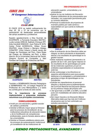 PARA EMPRENDEDORES COMO TÚ!
5
CIACE 2016
IV Congreso Internacional
El CIACE 2016 se realizó exitosamente los
días 25, 26 y 27 de noviembre con la
participación de destacadas personalidades
del campo académico y profesional.
Nuestro agradecimiento a Elsa Guzmán de
ECOPROFE, a Fernando Escudero INICTEC,
Lucila Landeo DRELM, Sigfredo Chiroque IPP,
Aída Candiotti SINEACE, Juan Palma IE 5078,
Carlos Portal ACREDUCA, Willian Duran
WILIPSO, Jorge Chávez y Menigno Hidalgo
CONATEP, Víctor Urbano y Dante Jacobi del
Colegio de Psicólogos del Perú, Clara Rojas
del Colegio de Obstetras del Perú, a Mary
Alarcón de la Universidad Nacional del Santa,
Gregorio Durand de Conapafas y Alex
Paredes del Colegio de Profesores del Perú.
ECOPROFE INICTEC
También a SEMBRANDO Revista Pedagógica
a SEMBRANDO YA!, al Colegio Regional de
Profesores de Lima Metropolitana y a todos
los contribuyeron al éxito de este evento.
Por la importancia de procesos
implementados y propuestas realizadas,
resumimos sus principales conclusiones.
CONCLUSIONES:
 Incidir por una educación y gestión escolar
de calidad y pertinente.
 Solicitar al Minedu mayor apoyo al Sineace
para los procesos de Acreditación de las
instituciones educativas de educación básica
y de la Certificación de competencias
profesionales, pues la Sunedu abarca sólo a
las universidades.
 Solicitar al Sineace establezca plazos para
los procesos de autoevaluación institucional
y/o acreditación de las instituciones de
educación superior, universitarias y no
universitarias.
 Aplicar la Ley de Institutos de Educación
Superior dotándolos de los presupuestos que
necesitan, con supervisión permanente para
su correcta utilización.
 Promover la elaboración de proyectos de
inversión pública por cada carrera o
especialidad con que cuenta la institución
educativa.
DRELM IPP
 Que la evaluación de los Directivos debe ser
integral, es decir priorizando el desempeño
laboral y los resultados de aprendizaje en la
gestión escolar.
 Debe realizarse monitoreo permanente a la
gestión de las II. EE. para lograr mejoras en
los resultados de los aprendizajes por parte
de las instancias superiores y/o por en
entidades especializadas en evaluaciones
externas
 Evitar sobrecargar a los Directivos en
aspectos administrativos para que puedan
dedicarse a lo pedagógico y principalmente a
garantizar el logro de aprendizajes en los
estudiantes.
 Solicitar las capacitaciones al personal
directivo y docente para la implementación
del Currículo Nacional de Educación Básica
en los primeros meses del próximo año.
 Dar igual trato a la EBR, a la EBA y a la EBE
pues son modalidades del sistema educativo
peruano.
 Dar mayor impulso a la Educación Básica
Alternativa dado que hay más de 8 millones
de peruanos que no han culminado sus
estudios secundarios.
IE 5078 ACREDUCA SAC
¡ SIENDO PROTAGONISTAS, AVANZAMOS !
 