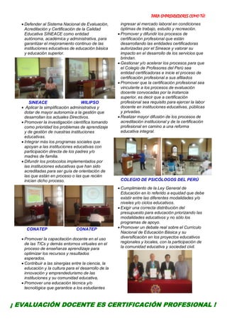 PARA EMPRENDEDORES COMO TÚ!
6
 Defender al Sistema Nacional de Evaluación,
Acreditación y Certificación de la Calidad
Educativa SINEACE como entidad
autónoma, académica y administrativa, para
garantizar el mejoramiento continuo de las
instituciones educativas de educación básica
y educación superior.
SINEACE WILIPSO
 Aplicar la simplificación administrativa y
dotar de mayor autonomía a la gestión que
desarrollan los actuales Directivos.
 Promover la investigación científica tomando
como prioridad los problemas de aprendizaje
y de gestión de nuestras instituciones
educativas.
 Integrar más los programas sociales que
apoyan a las instituciones educativas con
participación directa de los padres y/o
madres de familia.
 Difundir los protocolos implementados por
las instituciones educativas que han sido
acreditadas para ser guía de orientación de
las que están en proceso o las que recién
inician dicho proceso.
CONATEP CONATEP
 Promover la capacitación docente en el uso
de las TICs y demás entornos virtuales en el
proceso de enseñanza aprendizaje para
optimizar los recursos y resultados
esperados.
 Contribuir a las sinergias entre la ciencia, la
educación y la cultura para el desarrollo de la
innovación y emprendedurismo de las
instituciones y su comunidad educativa,
 Promover una educación técnica y/o
tecnológica que garantice a los estudiantes
ingresar al mercado laboral en condiciones
óptimas de trabajo, estudio y recreación.
 Promover y difundir los procesos de
certificación profesional que están
desarrollando las entidades certificadoras
autorizadas por el Sineace y valorar su
impacto en el desarrollo de los servicios que
brindan.
 Gestionar y/o acelerar los procesos para que
el Colegio de Profesores del Perú sea
entidad certificadoras e inicie el proceso de
certificación profesional a sus afiliados
 Promover que la certificación profesional sea
vinculante a los procesos de evaluación
docente convocadas por la instancia
superior, es decir que a certificación
profesional sea requisito para ejercer la labor
docente en instituciones educativas, públicas
y privadas.
 Realizar mayor difusión de los procesos de
acreditación institucional y de la certificación
profesional en camino a una reforma
educativa integral.
COLEGIO DE PSICÓLOGOS DEL PERÚ
 Cumplimiento de la Ley General de
Educación en lo referido a equidad que debe
existir entre las diferentes modalidades y/o
niveles y/o ciclos educativos.
 Exigir una correcta distribución del
presupuesto para educación priorizando las
modalidades educativos y no sólo los
programas de apoyo.
 Promover un debate real sobre el Currículo
Nacional de Educación Básica y su
diversificación en los proyectos educativos
regionales y locales, con la participación de
la comunidad educativa y sociedad civil.
¡ EVALUACIÓN DOCENTE ES CERTIFICACIÓN PROFESIONAL !
 