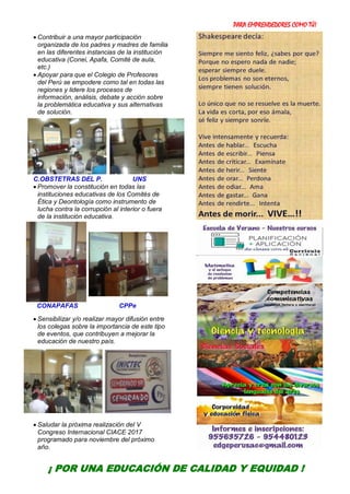 PARA EMPRENDEDORES COMO TÚ!
7
 Contribuir a una mayor participación
organizada de los padres y madres de familia
en las diferentes instancias de la institución
educativa (Conei, Apafa, Comité de aula,
etc.)
 Apoyar para que el Colegio de Profesores
del Perú se empodere como tal en todas las
regiones y lidere los procesos de
información, análisis, debate y acción sobre
la problemática educativa y sus alternativas
de solución.
C.OBSTETRAS DEL P. UNS
 Promover la constitución en todas las
instituciones educativas de los Comités de
Ética y Deontología como instrumento de
lucha contra la corrupción al interior o fuera
de la institución educativa.
CONAPAFAS CPPe
 Sensibilizar y/o realizar mayor difusión entre
los colegas sobre la importancia de este tipo
de eventos, que contribuyen a mejorar la
educación de nuestro país.
 Saludar la próxima realización del V
Congreso Internacional CIACE 2017
programado para noviembre del próximo
año.
¡ POR UNA EDUCACIÓN DE CALIDAD Y EQUIDAD !
 