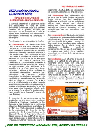 PARA EMPRENDEDORES COMO TÚ!
9
CNEB CURRÍCULO NACIONAL
DE EDUCACIÓN BÁSICA
DEFINICIONES CLAVE QUE
SUSTENTAN EL PERFIL DE EGRESO
El Currículo Nacional de la Educación Básica
está estructurado con base en cuatro
definiciones curriculares clave que permiten
concretar en la práctica educativa las
intenciones que se expresan en el Perfil de
egreso. Estas definiciones son: competencias,
capacidades, estándares de aprendizaje y
desempeño.
A continuación se presenta cada una de ellas:
3.1 Competencias. La competencia se define
como la facultad que tiene una persona de
combinar un conjunto de capacidades a fin de
lograr un propósito específico en una situación
determinada, actuando de manera pertinente y
con sentido ético. Ser competente supone
comprender la situación que se debe afrontar
y evaluar las posibilidades que se tiene para
resolverla. Esto significa identificar los
conocimientos y habilidades que uno posee o
que están disponibles en el entorno, analizar
las combinaciones más pertinentes a la
situación y al propósito, para luego tomar
decisiones; y ejecutar o poner en acción la
combinación seleccionada. Asimismo, ser
competente es combinar también
determinadas características personales, con
habilidades socioemocionales que hagan más
eficaz su interacción con otros. Esto le va a
exigir al individuo mantenerse alerta respecto
a las disposiciones subjetivas, valoraciones o
estados emocionales personales y de los
otros, pues estas dimensiones influirán tanto
en la evaluación y selección de alternativas,
como también en su desempeño mismo a la
hora de actuar.
El desarrollo de las competencias de los
estudiantes es una construcción constante,
deliberada y consciente, propiciada por los
docentes y las instituciones y programas
educativos. Este desarrollo se da a lo largo de
la vida y tiene niveles esperados en cada ciclo
de la escolaridad. El desarrollo de las
competencias del Currículo Nacional de la
Educación Básica a lo largo de la Educación
Básica permite el logro del Perfil de egreso.
Estas competencias se desarrollan en forma
vinculada, simultánea y sostenida durante la
experiencia educativa. Estas se prolongarán y
se combinarán con otras a lo largo de la vida.
3.2 Capacidades. Las capacidades son
recursos para actuar de manera competente.
Estos recursos son los conocimientos,
habilidades y actitudes que los estudiantes
utilizan para afrontar una situación
determinada. Estas capacidades suponen
operaciones menores implicadas en las
competencias, que son operaciones más
complejas.
Los conocimientos son las teorías, conceptos
y procedimientos legados por la humanidad en
distintos campos del saber. La escuela trabaja
con conocimientos construidos y validados por
la sociedad global y por la sociedad en la que
están insertos. De la misma forma, los
estudiantes también construyen
conocimientos. De ahí que el aprendizaje es
un proceso vivo, alejado de la repetición
mecánica y memorística de los conocimientos
preestablecidos.
Las habilidades hacen referencia al talento, la
pericia o la aptitud de una persona para
desarrollar alguna tarea con éxito. Las
habilidades pueden ser sociales, cognitivas,
motoras. Las actitudes son disposiciones o
tendencias para actuar de acuerdo o en
desacuerdo a una situación específica. Son
formas habituales de pensar, sentir y
comportarse de acuerdo a un sistema de
valores que se va configurando a lo largo de la
vida a través de las experiencias y educación
recibida.
Ver: www.minedu.gob.pe
¡ POR UN CURRÍCULO NACIONAL EBA, DESDE LOS CEBAS !
 