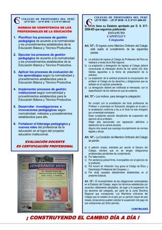 12
COLEGIO DE PROFESORES DEL PERÚ
LEY Nº 25231 - LEY Nº 28198 / D. S. Nº 017–2004–ED
NORMAS DE COMPETENCIA DE LOS
PROFESIONALES DE LA EDUCACIÓN
1. Planificar los procesos de gestión
pedagógica de acuerdo a la normatividad
y los procedimientos establecidos de la
Educación Básica y Técnico Productiva.
2. Ejecutar los procesos de gestión
pedagógica de acuerdo a la normatividad
y los procedimientos establecidos de la
Educación Básica y Técnico Productiva.
3. Aplicar los procesos de evaluación de
los aprendizajes según la normatividad y
procedimientos establecidos para la
Educación Básica y Técnico Productiva.
4. Implementar procesos de gestión
institucional según normatividad y
procedimientos establecidos para la
Educación Básica y Técnico Productiva.
5. Desarrollar investigaciones e
innovaciones pedagógicas según
normatividad, métodos y procedimientos
establecidos para ello.
6. Fortalecer el liderazgo pedagógico y
nuevos roles del profesional de la
educación en el logro del proyecto
educativo institucional.
EVALUACIÓN DOCENTE
ES CERTIFICACIÓN PROFESIONAL
¡ CONSTRUYENDO EL CAMBIO DÍA A DÍA !
COLEGIO DE PROFESORES DEL PERÚ
LEY Nº 25231 - LEY Nº 28198 / D. S. Nº 017–2004–ED
El CPPe tiene su Estatuto aprobado por D. S. 017-
2004-ED que seguimos publicando:
ESTATUTO
CAPITULO V
Colegiación
Art. 12°.- El ingreso como Miembro Ordinario del Colegio
está sujeto al cumplimiento de las siguientes
pautas:
a) La solicitud de ingreso al Colegio de Profesores del Perú se
realizará a través de la filial regional.
b) La aceptación o denegación de ingreso al Colegio deberá
comunicarse al interesado dentro de los veinte (20) días
hábiles siguientes a la fecha de presentación de la
solicitud.
c) La aceptación de la solicitud producirá la incorporación del
profesor al Colegio de los derechos y obligaciones que se
señalan en el capítulo precedente.
d) La denegación deberá ser notificada al interesado, con la
especificación de los motivos en que se sustenta.
Art. 13°.- Los motivos para denegar la colegiación:
a) No cumplir con la acreditación del título profesional de
Profesor o Licenciado en Educación otorgado en el país o
la revalidación conforme a ley si el título ha sido otorgado
por universidad extranjera.
b) Estar cumpliendo sanción disciplinaria de suspensión del
ejercicio de la profesión.
c) Haber sido sancionado con separación definitiva o
destitución de la carrera docente.
d) Alguna otra causal que suponga incumplimiento de normas
legales y éticas.
Art. 14°.- La Condición de Miembro Ordinario del Colegio
se pierde:
a) A petición propia, solicitada por escrito al Decano del
Colegio, siempre que no se tengan obligaciones
profesionales pendientes de cumplimiento;
b) Por fallecimiento;
c) Por sentencia judicial firme, incompatible con el ejercicio de
la profesión;
d) Por incurrir en infracción muy grave al Código de Ética y
Deontología Profesional del Congreso; y
e) Por otras causales debidamente establecidas en el
presente Estatuto.
Art. 15°.- El incumplimiento de las obligaciones contempladas
en el Estatuto del Colegio, según los términos establecidos por
acuerdos válidamente adoptados, de lugar a la suspensión de
los derechos del colegiado, por parte de la Junta Directiva
Regional que corresponde. Los Miembros ordinarios del
Colegio que no residen en el país por un período mayor de seis
meses consecutivos pueden solicitar la suspensión del pago de
sus cotizaciones por dicho período.
CONTINUARÁ
 