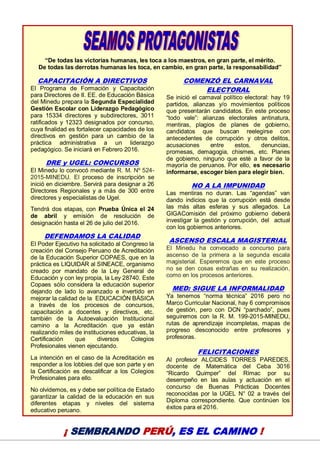16
“De todas las victorias humanas, les toca a los maestros, en gran parte, el mérito.
De todas las derrotas humanas les toca, en cambio, en gran parte, la responsabilidad”
CAPACITACIÓN A DIRECTIVOS
El Programa de Formación y Capacitación
para Directores de II. EE. de Educación Básica
del Minedu prepara la Segunda Especialidad
Gestión Escolar con Liderazgo Pedagógico
para 15334 directores y subdirectores, 3011
ratificados y 12323 designados por concurso,
cuya finalidad es fortalecer capacidades de los
directivos en gestión para un cambio de la
práctica administrativa a un liderazgo
pedagógico. Se iniciará en Febrero 2016.
DRE y UGEL: CONCURSOS
El Minedu lo convocó mediante R. M. Nº 524-
2015-MINEDU. El proceso de inscripción se
inició en diciembre. Servirá para designar a 26
Directores Regionales y a más de 300 entre
directores y especialistas de Ugel.
Tendrá dos etapas, con Prueba Única el 24
de abril y emisión de resolución de
designación hasta el 26 de julio del 2016.
DEFENDAMOS LA CALIDAD
El Poder Ejecutivo ha solicitado al Congreso la
creación del Consejo Peruano de Acreditación
de la Educación Superior COPAES, que en la
práctica es LIQUIDAR al SINEACE, organismo
creado por mandato de la Ley General de
Educación y con ley propia, la Ley 28740. Este
Copaes sólo considera la educación superior
dejando de lado lo avanzado e invertido en
mejorar la calidad de la EDUCACIÓN BÁSICA
a través de los procesos de concursos,
capacitación a docentes y directivos, etc.
también de la Autoevaluación Institucional
camino a la Acreditación que ya están
realizando miles de instituciones educativas, la
Certificación que diversos Colegios
Profesionales vienen ejecutando.
La intención en el caso de la Acreditación es
responder a los lobbies del que son parte y en
la Certificación es descalificar a los Colegios
Profesionales para ello.
No olvidemos, es y debe ser política de Estado
garantizar la calidad de la educación en sus
diferentes etapas y niveles del sistema
educativo peruano.
COMENZÓ EL CARNAVAL
ELECTORAL
Se inició el carnaval político electoral: hay 19
partidos, alianzas y/o movimientos políticos
que presentarán candidatos. En este proceso
“todo vale”: alianzas electorales antinatura,
mentiras, plagios de planes de gobierno,
candidatos que buscan reelegirse con
antecedentes de corrupción y otros delitos,
acusaciones entre estos, denuncias,
promesas, demagogia, chismes, etc. Planes
de gobierno, ninguno que esté a favor de la
mayoría de peruanos. Por ello, es necesario
informarse, escoger bien para elegir bien.
NO A LA IMPUNIDAD
Las mentiras no duran. Las “agendas” van
dando indicios que la corrupción está desde
las más altas esferas y sus allegados. La
GIGAComisión del próximo gobierno deberá
investigar la gestión y corrupción, del actual
con los gobiernos anteriores.
ASCENSO ESCALA MAGISTERIAL
El Minedu ha convocado a concurso para
ascenso de la primera a la segunda escala
magisterial. Esperemos que en este proceso
no se den cosas extrañas en su realización,
como en los procesos anteriores.
MED: SIGUE LA INFORMALIDAD
Ya tenemos “norma técnica” 2016 pero no
Marco Curricular Nacional, hay 6 compromisos
de gestión, pero con DCN “parchado”, pues
seguiremos con la R. M. 199-2015-MINEDU,
rutas de aprendizaje incompletas, mapas de
progreso desconocido entre profesores y
profesoras.
FELICITACIONES
Al profesor ALCIDES TORRES PAREDES,
docente de Matemática del Ceba 3016
“Ricardo Quimper” del Rímac por su
desempeño en las aulas y actuación en el
concurso de Buenas Prácticas Docentes
reconocidas por la UGEL N° 02 a través del
Diploma correspondiente. Que continúen los
éxitos para el 2016.
¡ SEMBRANDO PERÚ, ES EL CAMINO !
 