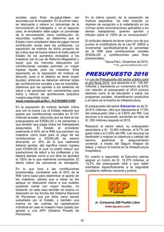 18
sociales para fines de salud deben ser
asumidas por el empleador. En el primer caso,
se descuenta y retiene un porcentaje de la
remuneración al trabajador y, en el segundo
caso, el empleador debe pagar un porcentaje
de la remuneración como contribución; en
resumidas cuentas, se determina que el
Estado como empleador debe de pagar menos
contribución social para los profesores. La
exposición de motivos de dicho proyecto de
ley indica que se busca reducir el costo para el
Estado de los aumentos otorgados a los
maestros con la Ley de Reforma Magisterial y
lograr que los menores descuentos por
contribuciones sociales permitan un mayor
ingreso líquido para los maestros. Este
argumento en la exposición de motivos es
absurdo, pues si el objetivo es tener mayor
liquidez, entonces se deberían eliminar todas
las contribuciones sociales y eso es imposible.
Sabemos que los aportes a los sistemas de
salud y de pensiones son convenientes para
todos y reducir las aportaciones perjudica
nuestra seguridad social.
www2.congreso.gob.pe/Sicr/...PL01923080213.PDF
En la exposición de motivos también indica
que con la nueva Ley el Estado reducirá sus
gastos por contribuciones sociales en S/.161
millones anuales, reducción que se dará en los
presupuestos de ESSALUD y de pensiones y
que tendrán que pagar todos los trabajadores
asegurados. El Estado al considerar
solamente el 65% de la RIM que perciben los
maestros como base para el pago de las
contribuciones a ESSALUD se estaría
ahorrando un 35% de lo que realmente
debería aportar, ello significa menor ingreso
para ESSALUD el cual no podrá reducir sus
prestaciones de salud a los profesores y los
deberá atender como si por ellos se aportará
el 100% de lo que realmente corresponde. El
efecto sobre las pensiones es semejante.
En lo que toca a las contribuciones
previsionales, considerar solo el 65% de la
RIM como base para determinar el aporte de
los maestros, genera que a estos se les
aplique un descuento menor a sus sueldos
pudiendo contar con mayor liquidez, no
obstante, en este caso también se origina un
desmedro en los fondos del Sistema Nacional
de Pensiones que por años viene siendo
subsidiada por el Estado, y también una
merma en las cuentas de capitalización
individual en caso el maestro haya optado por
aportar a una AFP (Sistema Privado de
Pensiones).
En la última oración de la exposición de
motivos especifica: "se está creando un
régimen de excepción a lo establecido en las
normas sobre remuneraciones aplicables a los
demás trabajadores, quienes aportan y
tributan sobre el 100% de su remuneración".
El sindicato debería de tener como uno de sus
puntos la modificatoria de la Ley Nº 30002 e
incrementar significativamente el porcentaje
de la RIM para contribuciones sociales
(ESSALUD y contribuciones para fines
previsionales).
Tacna-Perú, Diciembre de 2015.
* fer_gamarra@hotmail.com
PRESUPUESTO 2016
La Ley de Presupuesto del sector público para
el año fiscal 2016, que asciende a S/. 138 491
millones y representa un incremento de 6,6%
con relación al presupuesto al 2015 prioriza
sectores como el de educación y salud, los
programas sociales, diversificación productiva
y el cierre de la brecha en infraestructura.
El presupuesto del sector Educación es de S/.
24 813 millones, cifra que representa el 17,9%
del presupuesto total y el 3,85% del PBI. Los
recursos a la educación aumentan en más de
S/. 250 millones respecto al 2015.
Respecto al sector salud, su presupuesto
ascendería a S/. 13 463 millones, el 9,7% del
gasto total y el 2,09% del PBI. Los recursos se
destinarán a mejorar la cobertura y calidad del
servicio, garantizar el aseguramiento
universal, a través del Seguro Integral de
Salud, y reducir la brecha en la infraestructura
hospitalaria.
En cuanto a seguridad, el Ejecutivo planea
asignar un monto de S/. 18 275 millones, el
13,2% del presupuesto total y que están
orientados específicamente a la seguridad
ciudadana, defensa nacional y justicia.
Jr. Coraceros 260 Pueblo Libre
www.ipp-peru.com
 