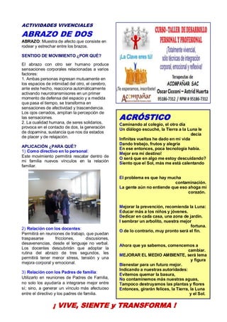 22
ACTIVIDADES VIVENCIALES
ABRAZO DE DOS
ABRAZO: Muestra de afecto que consiste en
rodear y estrechar entre los brazos.
SENTIDO DE MOVIMIENTO ¿POR QUÉ?
El abrazo con otro ser humano produce
sensaciones corporales relacionadas a varios
factores:
1. Ambas personas ingresan mutuamente en
los espacios de intimidad del otro, el cerebro,
ante este hecho, reacciona automáticamente
activando neurotransmisores en un primer
momento de defensa del espacio y a medida
que pasa el tiempo, se transforma en
sensaciones de afectividad y trascendencia.
Los ojos cerrados, amplían la percepción de
las sensaciones.
2. La cualidad humana, de seres solidarios,
provoca en el contacto de dos, la generación
de dopamina, sustancia que nos da estados
de placer y de relajación.
APLICACIÓN ¿PARA QUÉ?
1) Como directivo en lo personal:
Este movimiento permitirá rescatar dentro de
mi familia nuevos vínculos en la relación
familiar.
2) Relación con los docentes:
Permitirá en reuniones de trabajo, que puedan
traspasarse fricciones, discusiones,
desavenencias, desde el lenguaje no verbal.
Los docentes descubrirán que adoptar la
rutina del abrazo de tres segundos, les
permitirá tener menor stress, tensión y una
mejora corporal y emocional.
3) Relación con los Padres de familia:
Utilizarlo en reuniones de Padres de Familia,
no solo los ayudaría a integrarse mejor entre
sí; sino, a generar un vínculo más afectuoso
entre el directivo y los padres de familia.
¡ VIVE, SIENTE y TRANSFORMA !
ACRÓSTICO
Caminando al colegio, el otro día
Un diálogo escuché, la Tierra a la Luna le
decía
Infinitas vueltas he dado en mi vida
Dando trabajo, frutos y alegría
En ese entonces, poca tecnología había.
Mejor era mi destino!
O será que en algo me estoy descuidando?
Siento que el Sol, más me está calentando
El problema es que hay mucha
contaminación.
La gente aún no entiende que eso ahoga mi
corazón.
Mejorar la prevención, recomienda la Luna:
Educar más a los niños y jóvenes.
Dedicar en cada casa, una zona de jardín.
I sembrar un arbolito, nuestra mejor
fortuna.
O de lo contrario, muy pronto será el fin.
Ahora que ya sabemos, comencemos a
cambiar.
MEJORAR EL MEDIO AMBIENTE, será lema
y figura
Bienestar para un futuro mejor.
Indicando a nuestras autoridades:
Evitemos quemar la basura,
No contaminemos más nuestras aguas,
Tampoco destruyamos las plantas y flores
Entonces, girarán felices, la Tierra, la Luna
y el Sol.
 