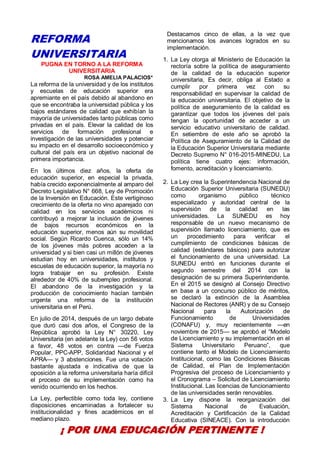 25
REFORMA
UNIVERSITARIA
PUGNA EN TORNO A LA REFORMA
UNIVERSITARIA
ROSA AMELIA PALACIOS*
La reforma de la universidad y de los institutos
y escuelas de educación superior era
apremiante en el país debido al abandono en
que se encontraba la universidad pública y los
bajos estándares de calidad que exhibían la
mayoría de universidades tanto públicas como
privadas en el país. Elevar la calidad de los
servicios de formación profesional e
investigación de las universidades y potenciar
su impacto en el desarrollo socioeconómico y
cultural del país era un objetivo nacional de
primera importancia.
En los últimos diez años, la oferta de
educación superior, en especial la privada,
había crecido exponencialmente al amparo del
Decreto Legislativo N° 668, Ley de Promoción
de la Inversión en Educación. Este vertiginoso
crecimiento de la oferta no vino aparejado con
calidad en los servicios académicos ni
contribuyó a mejorar la inclusión de jóvenes
de bajos recursos económicos en la
educación superior, menos aún su movilidad
social. Según Ricardo Cuenca, sólo un 14%
de los jóvenes más pobres acceden a la
universidad y si bien casi un millón de jóvenes
estudian hoy en universidades, institutos y
escuelas de educación superior, la mayoría no
logra trabajar en su profesión. Existe
alrededor de 40% de subempleo profesional.
El abandono de la investigación y la
producción de conocimiento hacían también
urgente una reforma de la institución
universitaria en el Perú.
En julio de 2014, después de un largo debate
que duró casi dos años, el Congreso de la
República aprobó la Ley N° 30220, Ley
Universitaria (en adelante la Ley) con 56 votos
a favor, 48 votos en contra —de Fuerza
Popular, PPC-APP, Solidaridad Nacional y el
APRA— y 3 abstenciones. Fue una votación
bastante ajustada e indicativa de que la
oposición a la reforma universitaria haría difícil
el proceso de su implementación como ha
venido ocurriendo en los hechos.
La Ley, perfectible como toda ley, contiene
disposiciones encaminadas a fortalecer su
institucionalidad y fines académicos en el
mediano plazo.
Destacamos cinco de ellas, a la vez que
mencionamos los avances logrados en su
implementación.
1. La Ley otorga al Ministerio de Educación la
rectoría sobre la política de aseguramiento
de la calidad de la educación superior
universitaria, Es decir, obliga al Estado a
cumplir por primera vez con su
responsabilidad en supervisar la calidad de
la educación universitaria. El objetivo de la
política de aseguramiento de la calidad es
garantizar que todos los jóvenes del país
tengan la oportunidad de acceder a un
servicio educativo universitario de calidad.
En setiembre de este año se aprobó la
Política de Aseguramiento de la Calidad de
la Educación Superior Universitaria mediante
Decreto Supremo N° 016-2015-MINEDU, La
política tiene cuatro ejes: información,
fomento, acreditación y licenciamiento.
2. La Ley crea la Superintendencia Nacional de
Educación Superior Universitaria (SUNEDU)
como organismo público técnico
especializado y autoridad central de la
supervisión de la calidad en las
universidades. La SUNEDU es hoy
responsable de un nuevo mecanismo de
supervisión llamado licenciamiento, que es
un procedimiento para verificar el
cumplimiento de condiciones básicas de
calidad (estándares básicos) para autorizar
el funcionamiento de una universidad. La
SUNEDU entró en funciones durante el
segundo semestre del 2014 con la
designación de su primera Superintendente.
En el 2015 se designó al Consejo Directivo
en base a un concurso público de méritos,
se declaró la extinción de la Asamblea
Nacional de Rectores (ANR) y de su Consejo
Nacional para la Autorización de
Funcionamiento de Universidades
(CONAFU) y, muy recientemente —en
noviembre de 2015— se aprobó el “Modelo
de Licenciamiento y su implementación en el
Sistema Universitario Peruano”, que
contiene tanto el Modelo de Licenciamiento
Institucional, como las Condiciones Básicas
de Calidad, el Plan de Implementación
Progresiva del proceso de Licenciamiento y
el Cronograma – Solicitud de Licenciamiento
Institucional. Las licencias de funcionamiento
de las universidades serán renovables.
3. La Ley dispone la reorganización del
Sistema Nacional de Evaluación,
Acreditación y Certificación de la Calidad
Educativa (SINEACE). Con la introducción
¡ POR UNA EDUCACIÓN PERTINENTE !
 