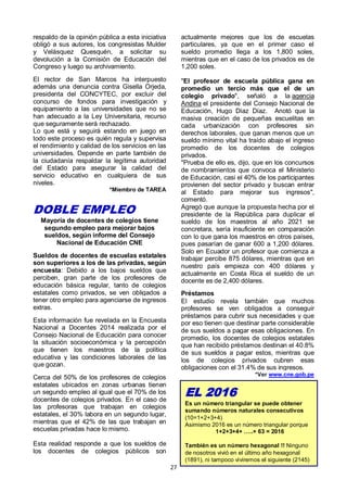 27
respaldo de la opinión pública a esta iniciativa
obligó a sus autores, los congresistas Mulder
y Velásquez Quesquén, a solicitar su
devolución a la Comisión de Educación del
Congreso y luego su archivamiento.
El rector de San Marcos ha interpuesto
además una denuncia contra Gisella Orjeda,
presidenta del CONCYTEC, por excluir del
concurso de fondos para investigación y
equipamiento a las universidades que no se
han adecuado a la Ley Universitaria, recurso
que seguramente será rechazado.
Lo que está y seguirá estando en juego en
todo este proceso es quién regula y supervisa
el rendimiento y calidad de los servicios en las
universidades. Depende en parte también de
la ciudadanía respaldar la legítima autoridad
del Estado para asegurar la calidad del
servicio educativo en cualquiera de sus
niveles.
*Miembro de TAREA
DOBLE EMPLEO
Mayoría de docentes de colegios tiene
segundo empleo para mejorar bajos
sueldos, según informe del Consejo
Nacional de Educación CNE
Sueldos de docentes de escuelas estatales
son superiores a los de las privadas, según
encuesta: Debido a los bajos sueldos que
perciben, gran parte de los profesores de
educación básica regular, tanto de colegios
estatales como privados, se ven obligados a
tener otro empleo para agenciarse de ingresos
extras.
Esta información fue revelada en la Encuesta
Nacional a Docentes 2014 realizada por el
Consejo Nacional de Educación para conocer
la situación socioeconómica y la percepción
que tienen los maestros de la política
educativa y las condiciones laborales de las
que gozan.
Cerca del 50% de los profesores de colegios
estatales ubicados en zonas urbanas tienen
un segundo empleo al igual que el 70% de los
docentes de colegios privados. En el caso de
las profesoras que trabajan en colegios
estatales, el 30% labora en un segundo lugar,
mientras que el 42% de las que trabajan en
escuelas privadas hace lo mismo.
Esta realidad responde a que los sueldos de
los docentes de colegios públicos son
actualmente mejores que los de escuelas
particulares, ya que en el primer caso el
sueldo promedio llega a los 1,800 soles,
mientras que en el caso de los privados es de
1,200 soles.
"El profesor de escuela pública gana en
promedio un tercio más que el de un
colegio privado", señaló a la agencia
Andina el presidente del Consejo Nacional de
Educación, Hugo Díaz Díaz. Anotó que la
masiva creación de pequeñas escuelitas en
cada urbanización con profesores sin
derechos laborales, que ganan menos que un
sueldo mínimo vital ha traído abajo el ingreso
promedio de los docentes de colegios
privados.
"Prueba de ello es, dijo, que en los concursos
de nombramientos que convoca el Ministerio
de Educación, casi el 40% de los participantes
provienen del sector privado y buscan entrar
al Estado para mejorar sus ingresos",
comentó.
Agregó que aunque la propuesta hecha por el
presidente de la República para duplicar el
sueldo de los maestros al año 2021 se
concretara, sería insuficiente en comparación
con lo que gana los maestros en otros países,
pues pasarían de ganar 600 a 1,200 dólares.
Solo en Ecuador un profesor que comienza a
trabajar percibe 875 dólares, mientras que en
nuestro país empieza con 400 dólares y
actualmente en Costa Rica el sueldo de un
docente es de 2,400 dólares.
Préstamos
El estudio revela también que muchos
profesores se ven obligados a conseguir
préstamos para cubrir sus necesidades y que
por eso tienen que destinar parte considerable
de sus sueldos a pagar esas obligaciones. En
promedio, los docentes de colegios estatales
que han recibido préstamos destinan el 40.8%
de sus sueldos a pagar estos, mientras que
los de colegios privados cubren esas
obligaciones con el 31.4% de sus ingresos.
*Ver www.cne.gob.pe
EL 2016
Es un número triangular se puede obtener
sumando números naturales consecutivos
(10=1+2+3+4)
Asimismo 2016 es un número triangular porque
1+2+3+4+ …..+ 63 = 2016
También es un número hexagonal !! Ninguno
de nosotros vivió en el último año hexagonal
(1891), ni tampoco viviremos el siguiente (2145)
 