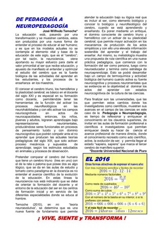 28
DE PEDAGOGÍA A
NEUROPEDAGOGÍA
José Wilfredo Temoche*
La educación está, pasando por una
transformación y se muestran cambios, estos
son producidos por una nueva forma de
entender el proceso de educar al ser humano;
y es que en los modelos actuales no se
contempla al elemento vital y base de la
educación de este siglo, que es el “cerebro”;
por tal razón, la neurociencia, viene
aportando su mayor esfuerzo para darle el
valor primordial al ser que recibe educación, y
apuesto de manifiesto el entender y optimizar
el estudio del cerebro que es la fuente
biológica de las actividades del aprender en
los estudiantes, y los procesos de la
enseñanza en los maestros.
El conocer el cerebro triuno, los hemisferios y
la plasticidad cerebral; es básico en el docente
del siglo XXI y es especial en su formación
como docente, permitiéndole tener las
herramientas de la función del activar los
procesos neurofisiológicos en las
neurohabilidades y con ello activar los campos
neurocognitivos en actos de
neurocapacidades; entonces, los niños,
jóvenes y adultos, lograran aprendizajes bajo
representaciones neuromentales,
produciéndose seres funcionales en procesos
de pensamiento lucido y con dominio
neurocognitivo que podrán competir ante el no
aprender que producen las actuales teorías
pedagógicas del siglo XIX; que solo activan
proceso mecánicos y supuestos de
aprendizaje; según los estímulos estudiados
en animales y procesos de observación.
Pretender comparar el cerebro del humano
que tiene un cerebro triuno (tres en uno) con
el de la rata o paloma que posee dos es algo
ilógico, que se da en las aulas de estudio y
tomarlo como paradigma en la docencia es no
entender el avance científico de la evolución
de la educación. En estas líneas la
neurociencia nos está indicando que se debe
de orientar la formación del docente y el
entorno de la educación del ser en los centros
de formación inicial y en servicio de las
diferentes especialidades donde se educa al
hombre.
Temoche (2010), en mi “teoría
neuroevolutiva”, se determina que es una
nueva fuente de fundamento que permite
atender la educación bajo su lógica real que
es incluir al ser, como elemento biológico y
conocer lo biológico y neurofisiológico del
cerebro, cuando se está aprendiendo y
enseñando. Es poner mediante un enfoque,
el dominio consciente de cerebro triuno y
hemisférico con un activar de su plasticidad
cerebral; que permite mayor activación en los
mecanismos de producción de los actos
simpáticos y con ello una elevada información
sostenible del aprender y el trabajo del
enseñar. Así mismo, su metodología muestra
una propuesta de ruta científica en una nueva
práctica pedagógica, que comienza con la
formación del ser como persona, luego como
neuroeducador y termina como estratega de
neuroaprendizaje. Esto se podrá desarrollar
bajo un campo de termoquímica y actividad
biológica del humano cuando activa su fuente
neurocognitiva y procesos neuromentales que
se evidencia en la objetividad al dominar los
actos del aprender con estadios
neurocognitivos de la cultura de las ciencias.
Para finalizar son las universidades, que las
que permiten estos cambios donde los
investigadores como científicos, muestran sus
avances en el campo de las ciencias en este
caso de la Pedagogía a Neuropedagogía,
es tiempo de reflexionar y enriquecer el
conocimiento en los claustros superiores, de
invitar en las aulas de formación profesional a
científicos e investigadores que permitan
enriquecer desde su hacer de ciencia el
avance profesional de manera directa, donde
el conocimiento recreado como acto científico,
active, la evolución de ser; y permita llegar al
estado “sapiens, sapiens” que marca el tercer
cerebro de mamífero superior.
*Docente Universidad Nacional de Piura
¡ VIVE, SIENTE y TRANSFORMA !
EL 2016
Otras formas atractivas de expresar el nuevo año:
Con tres números sencillos y fáciles de recordar
Mediante números factoriales
Como resta de cuadrados
Como suma de cubos
Con el número de la bestia en su interior, o si lo
prefieres con seises.
Y el más fácil de recordar …
 