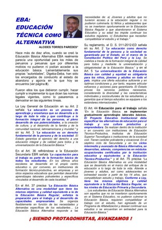 3
EBA:
EDUCACIÓN
TÉCNICA COMO
ALTERNATIVA
ALCIDES TORRES PAREDES*
Hace más de diez años, cuando se creó la
Educación Básica Alternativa EBA realmente
parecía una oportunidad para los miles de
peruanos y peruanas que por diferentes
motivos no pudieron ni podían acceder a la
educación básica. Lamentablemente sus
propias “autoridades”, Digeba-Deba, han sido
los encargados de conducirlo al estado de
abandono y agonía en la que hoy se
encuentra (ver página 8).
Fueron ellos los que debieron cumplir, hacer
cumplir e implementar lo que dicen las normas
legales vigentes, como lo pasaremos a
demostrar en las siguientes líneas.
La Ley General de Educación en su Art. 2
señala “La educación es un proceso de
aprendizaje y enseñanza que se desarrolla a lo
largo de toda la vida y que contribuye a la
formación integral de las personas, al pleno
desarrollo de sus potencialidades, a la creación
de cultura, y al desarrollo de la familia y de la
comunidad nacional, latinoamericana y mundial.” y
en su Art. 3 “La educación es un derecho
fundamental de la persona y de la sociedad. El
Estado garantiza el ejercicio del derecho a una
educación integral y de calidad para todos y la
universalización de la Educación Básica.”
En el Art. 36 refiriéndose a la Educación
Secundaria EBR señala “La capacitación para
el trabajo es parte de la formación básica de
todos los estudiantes. En los últimos años
escolares se desarrolla en el propio centro
educativo o, por convenio, en instituciones de
formación técnico-productiva, en empresas y en
otros espacios educativos que permitan desarrollar
aprendizajes laborales polivalentes y específicos
vinculados al desarrollo de cada localidad.”
En el Art. 37 precisa “La Educación Básica
Alternativa es una modalidad que tiene los
mismos objetivos y calidad equivalente a la de
la Educación Básica Regular; enfatiza la
preparación para el trabajo y el desarrollo de
capacidades empresariales. Se organiza
flexiblemente en función de las necesidades y
demandas específicas de los estudiantes… La
Educación Básica Alternativa responde a las
necesidades de: a) Jóvenes y adultos que no
tuvieron acceso a la educación regular o no
pudieron culminarla. b) Niños y adolescentes que
no se insertaron oportunamente en la Educación
Básica Regular o que abandonaron el Sistema
Educativo y su edad les impide continuar los
estudios regulares. c) Estudiantes que necesitan
compatibilizar el estudio y el trabajo.”
Su reglamento, el D. S. 011-2012-ED señala
en su Art. 2 “La educación como derecho
fundamental de la persona y la sociedad es
garantizada por el Estado, en el marco de la
Constitución Política del Perú y la Ley. Se
viabiliza a través de la formación integral de calidad
para todos y mediante la universalización y
obligatoriedad de la Educación Básica.” y en el
Art. 5 “La universalización de la Educación
Básica con calidad y equidad es obligatoria
para los niños, jóvenes y adultos en todo el
país, implica una oferta educativa suficiente y en
óptimas condiciones y, por tanto, requiere articular
esfuerzos y acciones para garantizarla. El Estado
provee los servicios públicos necesarios,
considerando la diversidad y las características
individuales y socioculturales de los estudiantes, y
garantiza que el tiempo educativo se equipare a los
estándares internacionales.”
El Art. 44 Educación para el trabajo señala
“En la Educación Básica, se implementan
gradualmente aprendizajes laborales básicos.
El Proyecto Educativo Institucional debe
especificar las alternativas de educación para el
trabajo y una cultura productiva y
emprendedora. Se realizan dentro de la institución
o en convenio con instituciones de Educación
Técnico-Productiva, Institutos de Educación
Superior Tecnológica o instituciones de la sociedad
civil. Tienen carácter polivalente y vocacional. En el
séptimo ciclo de Secundaria y en los ciclos
intermedio y avanzado de Básica Alternativa, se
desarrollan, además, competencias en módulos
ocupacionales certificados por la institución
educativa y equivalentes a la Educación
Técnico-Productiva.” y el Art. 75 precisa “La
Educación Básica Alternativa es una modalidad
que se desarrolla en el marco del enfoque de la
educación a lo largo de toda la vida. Atiende a
jóvenes y adultos, así como adolescentes en
extraedad escolar a partir de los 14 años, que
compatibilizan estudio y trabajo. Conforme a Ley,
tiene los mismos objetivos y calidad
equivalente a la Educación Básica Regular, en
los niveles de Educación Primaria y Secundaria.
… Los estudiantes de Educación Básica Alternativa
son aquellos que no se insertaron oportunamente
en el Sistema Educativo, no pudieron culminar la
Educación Básica, requieren compatibilizar el
trabajo con el estudio, han egresado de un
Programa de Alfabetización y desean continuar sus
estudios o se encuentran en extraedad para la
Educación Básica.”
¡ SIENDO PROTAGONISTAS, AVANZAMOS !
 