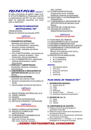 31
PEI-PAT-PCI-RI: esquemas*
El sexto compromiso de gestión, según la R.
M. 572-2015-MINEDU es “Elaboración del PEI
e implementación del PAT” por ello, hacemos
llegar los siguientes esquemas que sirven
para su elaboración.
PROYECTO EDUCATIVO
INSTITUCIONAL PEI*
PRESENTACIÓN
Resolución directoral que aprueba el PEI
CAPÍTULO I
DIAGNÓSTICO DE LA I. E.
1.1 DIAGNÓSTICO INTERNO:
(aplicación de la técnica Foda)
 EN LO PEDAGÓGICO: estudiantes,
docentes, proceso enseñanza
aprendizaje, materiales educativos,
evaluación
 EN LO INSTITUCIONAL: instrumentos de
gestión, procesos de gestión, clima
institucional, alianzas estratégicas
 EN LO ADMINISTRATIVO: organización,
sistemas administrativos, acervo
documentario
1.2 PERFILES Y COMPETENCIAS:
Estudiantes, Directivos, docentes y
administrativos
1.3 COMPROMISOS E INDICADORES DE
GESTIÓN ESCOLAR Aplicativo Excel
Minedu
1.4 DIAGNÓSTICO EXTERNO:
(aplicación de la técnica Foda)
 Situación socioeducativa de los padres de
familia
 Oportunidades económicas del entorno
CAPÍTULO II
IDENTIDAD
2.1 BREVE RESEÑA HISTÓRICA DE LA IE.
2.2 VISIÓN y MISIÓN
2.3 IDEARIO
2.4 OBJETIVOS ESTRATÉGICOS
2.5 METAS DE ATENCIÓN Y OCUPACIÓN
CAPÍTULO III
PROPUESTA PEDAGÓGICA
3.1 MARCO CURRICULAR NACIONAL
3.2 PROYECTO CURRICULAR
INSTITUCIONAL
3.3 APRENDIZAJES FUNDAMENTALES
3.4 PLAN DE ESTUDIOS:
EBR Inicial, Primaria, Secundaria
EBA: Inicial, Intermedio, Avanzado
EBE / CETPRO
3.5 PLANIFICACIÓN ESCOLAR:
Programación anual, Unidades
Didácticas, Sesiones de Aprendizaje
3.6 MONITOREO Y ACOMPAÑAMIENTO
PEDAGÓGICO
3.7 COMPROMISOS E INDICADORES DE
GESTIÓN ESCOLAR Aplicativo Excel
Minedu
3.8 GESTIÓN DEL CLIMA DE AULA
3.9 SISTEMA DE TUTORÍA Y
ORIENTACIÓN EDUCATIVA
CAPÍTULO IV
PROPUESTA DE GESTIÓN
4.1 PLAN ANUAL DE TRABAJO
4.2 ASEGURAMIENTO DE LA CALIDAD
4.3 SISTEMAS ADMINISTRATIVOS
4.4 INFORME DE RENDICIÓN DE CUENTAS
4.5 COMPROMISOS E INDICADORES DE
GESTIÓN ESCOLAR
Difusión de la evaluación PAT 2015 y
planificación PAT 2016
4.6 PROYECTOS DE INNOVACIÓN
 En lo pedagógico
 En lo institucional
 Productivos
ANEXOS:
 Normatividad vigente
 PAT 2015
 Evaluación PAT 2015
 PAT 2016
 Evidencias
PLAN ANUAL DE TRABAJO PAT*
I. INFORMACIÓN GENERAL
1.1 Nombre de la I.E.:
1.2 UGEL :
1.3 Lugar :
1.4 Director(a) :
1.5 Duración: Inicio: ……Término: ..............
1.6 Resolución Directoral de Aprobación:
II. IDEARIO DE LA I. E.
2.1 Visión
2.2 Misión
2.3 Valores
III.COMPROMISOS DE GESTIÓN
1) Progreso anual de los aprendizajes de
estudiantes de las IIEE.
2) Retención anual e interanual de estudiantes en
la Institución Educativa.
3) Cumplimiento de la calendarización planificada
por la Institución Educativa.
4) Acompañamiento y monitoreo a la práctica
pedagógica en la Institución Educativa.
¡ SIENDO PROTAGONISTAS, AVANZAMOS!
 