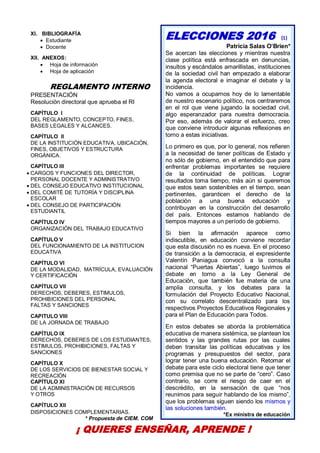 33
XI. BIBLIOGRAFÍA
 Estudiante
 Docente
XII. ANEXOS:
 Hoja de información
 Hoja de aplicación
REGLAMENTO INTERNO
PRESENTACIÓN
Resolución directoral que aprueba el RI
CAPÍTULO I
DEL REGLAMENTO, CONCEPTO, FINES,
BASES LEGALES Y ALCANCES.
CAPÍTULO II
DE LA INSTITUCIÓN EDUCATIVA, UBICACIÓN,
FINES, OBJETIVOS Y ESTRUCTURA
ORGÁNICA.
CAPÍTULO III
 CARGOS Y FUNCIONES DEL DIRECTOR,
PERSONAL DOCENTE Y ADMINISTRATIVO
 DEL CONSEJO EDUCATIVO INSTITUCIONAL
 DEL COMITÉ DE TUTORÍA Y DISCIPLINA
ESCOLAR
 DEL CONSEJO DE PARTICIPACIÓN
ESTUDIANTIL
CAPÍTULO IV
ORGANIZACIÓN DEL TRABAJO EDUCATIVO
CAPÍTULO V
DEL FUNCIONAMIENTO DE LA INSTITUCION
EDUCATIVA
CAPÍTULO VI
DE LA MODALIDAD, MATRÍCULA, EVALUACIÓN
Y CERTIFICACIÓN
CAPÍTULO VII
DERECHOS, DEBERES, ESTIMULOS,
PROHIBICIONES DEL PERSONAL
FALTAS Y SANCIONES
CAPITULO VIII
DE LA JORNADA DE TRABAJO
CAPÍTULO IX
DERECHOS, DEBERES DE LOS ESTUDIANTES,
ESTIMULOS, PROHIBICIONES, FALTAS Y
SANCIONES
CAPÍTULO X
DE LOS SERVICIOS DE BIENESTAR SOCIAL Y
RECREACIÓN
CAPÍTULO XI
DE LA ADMINISTRACIÓN DE RECURSOS
Y OTROS
CAPÍTULO XII
DISPOSICIONES COMPLEMENTARIAS.
* Propuesta de CIEM. COM
ELECCIONES 2016 (1)
Patricia Salas O’Brien*
Se acercan las elecciones y mientras nuestra
clase política está enfrascada en denuncias,
insultos y escándalos amarillistas, instituciones
de la sociedad civil han empezado a elaborar
la agenda electoral e imaginar el debate y la
incidencia.
No vamos a ocuparnos hoy de lo lamentable
de nuestro escenario político, nos centraremos
en el rol que viene jugando la sociedad civil,
algo esperanzador para nuestra democracia.
Por eso, además de valorar el esfuerzo, creo
que conviene introducir algunas reflexiones en
torno a estas iniciativas.
Lo primero es que, por lo general, nos refieren
a la necesidad de tener políticas de Estado y
no sólo de gobierno, en el entendido que para
enfrentar problemas importantes se requiere
de la continuidad de políticas. Lograr
resultados toma tiempo, más aún si queremos
que estos sean sostenibles en el tiempo, sean
pertinentes, garanticen el derecho de la
población a una buena educación y
contribuyan en la construcción del desarrollo
del país. Entonces estamos hablando de
tiempos mayores a un período de gobierno.
Si bien la afirmación aparece como
indiscutible, en educación conviene recordar
que esta discusión no es nueva. En el proceso
de transición a la democracia, el expresidente
Valentín Paniagua convocó a la consulta
nacional “Puertas Abiertas”, luego tuvimos el
debate en torno a la Ley General de
Educación, que también fue materia de una
amplia consulta, y los debates para la
formulación del Proyecto Educativo Nacional,
con su correlato descentralizado para los
respectivos Proyectos Educativos Regionales y
para el Plan de Educación para Todos.
En estos debates se aborda la problemática
educativa de manera sistémica, se plantean los
sentidos y las grandes rutas por las cuales
deben transitar las políticas educativas y los
programas y presupuestos del sector, para
lograr tener una buena educación. Retomar el
debate para este ciclo electoral tiene que tener
como premisa que no se parte de “cero”. Caso
contrario, se corre el riesgo de caer en el
descrédito, en la sensación de que “nos
reunimos para seguir hablando de los mismo”,
que los problemas siguen siendo los mismos y
las soluciones también.
*Ex ministra de educación
¡ QUIERES ENSEÑAR, APRENDE !
 
