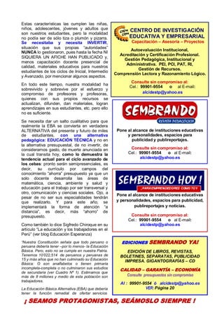4
Estas características las cumplen las niñas,
niños, adolescentes, jóvenes y adultos que
son nuestros estudiantes, pero la modalidad
no podía ser de sólo tiza o plumón y pizarra.
Se necesitaba y necesita INVERTIR,
situación que sus propias “autoridades”
NUNCA lo gestionaron, pues hasta la fecha NI
SIQUIERA UN AFICHE HAN PUBLICADO y,
menos capacitación docente presencial de
calidad, materiales educativos para nuestros
estudiantes de los ciclos de Inicial, Intermedio
y Avanzado, por mencionar algunos aspectos.
En todo este tiempo, nuestra modalidad ha
sobrevivido y sobrevive por el esfuerzo y
compromiso de profesores y profesoras,
quienes con sus propios recursos se
actualizan, difunden, dan materiales, logran
aprendizajes en sus estudiantes, etc. pero ello
no es suficiente.
Se necesita dar un salto cualitativo para que
realmente la EBA se convierta en verdadera
ALTERNATIVA del presente y futuro de miles
de estudiantes, con una alternativa
pedagógica: EDUCACIÓN TÉCNICA y no en
la alternativa presupuestal, de no invertir, de
considerarnos gasto, de muerte anunciada en
la cual transita hoy, como lo demuestra la
tendencia actual para el ciclo avanzado de
los cebas: pronto serán semipresenciales, es
decir, su currículo por campos del
conocimiento “ahorra” presupuesto ya que un
solo docente desarrolla las áreas de
matemática, ciencia, ambiente y salud y
educación para el trabajo por ser transversal y
otro, comunicación y ciencias sociales. Ojo, a
pesar de no ser sus especialidades tendrán
que realizarlo. Y para este año, se
implementará la forma de atención “a
distancia”, es decir, más “ahorro” de
presupuesto.
Como también lo dice Sigfredo Chiroque en su
artículo “La educación y los trabajadores en el
Perú” (ver blog Educación Esperanza)
“Nuestra Constitución señala que todo peruano o
peruana debería tener –por lo menos- la Educación
Básica. Pero, esto no se cumple en nuestra Patria.
Tenemos 10’022,514 de peruanos y peruanas de
15 y más años que no han culminado su Educación
Básica: O son analfabetos o tienen primaria
incompleta-completa o no culminaron sus estudios
de secundaria (ver Cuadro Nº 1). Estimamos que
más de 8 millones y medio de esta población son
trabajadores.
La Educación Básica Alternativa (EBA) que debería
tener la función remedial de ofertar servicios
Pone al alcance de instituciones educativas
y personalidades, espacios para
publicidad y publireportajes.
Consulte sin compromiso al:
Cel.: 99901-9554 o al E-mail:
alcidestp@yahoo.es
Pone al alcance de instituciones educativas
y personalidades, espacios para publicidad,
publireportajes y noticias.
Consulte sin compromiso al:
Cel.: 99901-9554 o al E-mail:
alcidestp@yahoo.es
EDICIONES SEMBRANDO YA!
EDICIÓN DE LIBROS, REVISTAS,
BOLETINES, SEPARATAS, PUBLICIDAD
IMPRESA. GIGANTOGRAFÍAS – CD
CALIDAD – GARANTÍA – ECONOMÍA
Consulte presupuestos sin compromiso
Al : 99901-9554 ó alcidestp@yahoo.es
VER: Página 20
CENTRO DE INVESTIGACIÓN
EDUCATIVA Y EMPRESARIAL
Capacitación – Asesoría – Proyectos
Autoevaluación Institucional,
Acreditación y Certificación Profesional.
Gestión Pedagógica, Institucional y
Administrativa. PEI, PCI, PAT, RI,
Gestión de Recursos.
Comprensión Lectora y Razonamiento Lógico.
Consulte sin compromiso al:
Cel.: 99901-9554 o al E-mail:
alcidestp@yahoo.es
¡ SEAMOS PROTAGONISTAS, SEÁMOSLO SIEMPRE !
 
