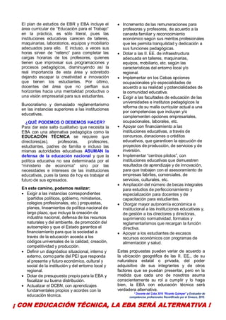 7
El plan de estudios de EBR y EBA incluye el
área curricular de “Educación para el Trabajo”
en la práctica, es sólo literal, pues las
instituciones educativas carecen de talleres,
maquinarias, laboratorios, equipos y mobiliario
adecuados para ello. E incluso, a veces sus
horas sirven de “relleno” para completar las
cargas horarias de los profesores, quienes
tienen que improvisar sus programaciones y
procesos pedagógicos, disminuyendo así la
real importancia de esta área y sobretodo
dejando escapar la creatividad e innovación
que tienen los estudiantes. Por último,
docentes del área que no perfilan sus
horizontes hacia una mentalidad productiva o
una visión empresarial para sus estudiantes.
Burocratismo y demasiado reglamentarismo
en las instancias superiores a las instituciones
educativas.
¿QUÉ PODEMOS O DEBEMOS HACER?
Para dar este salto cualitativo que necesita la
EBA con una alternativa pedagógica como la
EDUCACIÓN TÉCNICA se requiere que
directores(as), profesoras, profesores,
estudiantes, padres de familia e incluso las
mismas autoridades educativas ASUMAN la
defensa de la educación nacional y que la
política educativa no sea determinada por el
“ministerio de economía” sino por las
necesidades e intereses de las instituciones
educativas, pues la tarea de hoy es trabajar el
futuro de sus egresados.
En este camino, podemos realizar:
 Exigir a las instancias correspondientes
(partidos políticos, gobierno, ministerios,
colegios profesionales, etc.) propuestas,
planes, lineamientos de política nacional de
largo plazo, que incluya la creación de
industria nacional, defensa de los recursos
naturales y del ambiente, de promoción del
autoempleo y que el Estado garantice el
financiamiento para que la sociedad a
través de la educación acceda a los
códigos universales de la calidad, creación,
competitividad y producción.
 Definir un diagnóstico situacional, interno y
externo, como parte del PEI que responda
al presente y futuro económico, cultural y
social de la institución y del entorno local y
regional.
 Dotar de presupuesto propio para la EBA y
fiscalizar su buena distribución.
 Actualizar el DCBN, con aprendizajes
fundamentales propios y acordes con la
educación técnica.
 Incremento de las remuneraciones para
profesoras y profesores, de acuerdo a la
canasta familiar y reconocimiento
económico según sus méritos profesionales
que les permita tranquilidad y dedicación a
sus funciones pedagógicas.
 Dotar a las II. EE. de infraestructura
adecuada en talleres, maquinarias,
equipos, mobiliario, etc. según las
características del entorno local y/o
regional.
 Implementar en los Cebas opciones
ocupacionales y/o especialidades de
acuerdo a su realidad y potencialidades de
la comunidad educativa.
 Exigir a las facultades de educación de las
universidades e institutos pedagógicos la
reforma de su malla curricular actual a una
por competencias que incluyan y/o
complementen opciones empresariales,
ocupacionales, laborales, etc.
 Apoyar con financiamiento a las
instituciones educativas, a través de
concursos, donaciones o créditos
educativos, que garanticen la ejecución de
proyectos de producción, de servicios y de
inversión.
 Implementar “centros pilotos”, con
instituciones educativas que demuestren
resultados de aprendizaje y de innovación,
para que trabajen con el asesoramiento de
empresas fabriles, comerciales, de
servicios, culturales, etc.
 Ampliación del número de becas integrales
para estudios de perfeccionamiento y
especialización para docentes y de
capacitación para estudiantes.
 Otorgar mayor autonomía económica e
institucional a las instituciones educativas y,
de gestión a los directores y directoras,
suprimiendo normatividad, formatos y
reglamentarismos que recargan la función
directiva.
 Apoyar a los estudiantes de escasos
recursos económicos con programas de
alimentación y salud.
Estas propuestas pueden variar de acuerdo a
la ubicación geográfica de las II. EE., de su
naturaleza estatal o privada, del poder
adquisitivo de sus integrantes y de otros
factores que se puedan presentar, pero en la
medida que cada uno de nosotros asuma
conscientemente su rol a cumplir y lo haga
bien, la EBA con educación técnica será
verdadera alternativa.
* Docente del Ceba 3016 “Ricardo Quimper” y Evaluador de
competencias profesionales Recertificado por el Sineace, 2015.
¡ CON EDUCACIÓN TÉCNICA, LA EBA SERÁ ALTERNATIVA !
 