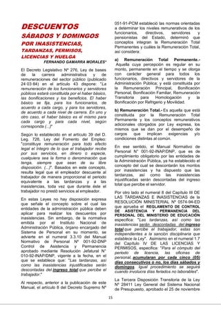 15
DESCUENTOS
SÁBADOS Y DOMINGOS
POR INASISTENCIAS,
TARDANZAS, PERMISOS,
LICENCIAS Y HUELGA
FERNANDO GAMARRA MORALES*
El Decreto Legislativo Nº 276, Ley de bases
de la carrera administrativa y de
remuneraciones del sector público (publicado
24·03·84) en el artículo 43 dispone: "La
remuneración de los funcionarios y servidores
públicos estará constituida por el haber básico,
las bonificaciones y los beneficios. El haber
básico se fija, para los funcionarios, de
acuerdo a cada cargo, y para los servidores,
de acuerdo a cada nivel de carrera. En uno y
otro caso, el haber básico es el mismo para
cada cargo y para cada nivel, según
corresponda (...)"
Según lo establecido en el artículo 39 del D.
Leg. 728, Ley del Fomento del Empleo:
"constituye remuneración para todo efecto
legal el íntegro de lo que el trabajador recibe
por sus servicios, en dinero o especie,
cualquiera sea la forma o denominación que
tenga, siempre que sean de su libre
disposición. (...)". Basados en este concepto,
resulta legal que el empleador descuente al
trabajador de manera proporcional el periodo
equivalente a las tardanzas y a las
inasistencias, toda vez que durante éste el
trabajador no prestó servicios al empleador.
En estas Leyes no hay disposición expresa
que señale el concepto sobre el cual las
entidades de la administración pública deben
aplicar para realizar los descuentos por
inasistencias. Sin embargo, de la normativa
emitida por el Instituto Nacional de
Administración Pública, órgano encargado del
Sistema de Personal en su momento, se
advierte en el numeral 3.3.10 del Manual
Normativo de Personal Nº 001-92-DNP
Control de Asistencia y Permanencia
aprobado mediante Resolución Jefatural N°
010-92-INAP/DNP, vigente a la fecha, en el
que se establece que: "Las tardanzas, así
como las inasistencias injustificadas serán
descontadas del ingreso total que percibe el
trabajador."
Al respecto, anterior a la publicación de este
Manual, el artículo 8 del Decreto Supremo Nº
051-91-PCM estableció las normas orientadas
a determinar los niveles remunerativos de los
funcionarios, directivos, servidores y
pensionistas del Estado, determinó que
conceptos integran la Remuneración Total
Permanentes y cuáles la Remuneración Total,
así considera:
a) Remuneración Total Permanente.-
Aquella cuya percepción es regular en su
monto, permanente en el tiempo y se otorga
con carácter general para todos los
funcionarios, directivos y servidores de la
Administración Pública; y está constituida por
la Remuneración Principal, Bonificación
Personal, Bonificación Familiar, Remuneración
Transitoria para Homologación y la
Bonificación por Refrigerio y Movilidad.
b) Remuneración Total.- Es aquella que está
constituida por la Remuneración Total
Permanente y los conceptos remunerativos
adicionales otorgados por Ley expresa, los
mismos que se dan por el desempeño de
cargos que implican exigencias y/o
condiciones distintas al común.
En ese sentido, el Manual Normativo de
Personal N° 001-92-INAP/DNP, que es de
cumplimiento obligatorio por las entidades de
la Administración Pública, ya ha establecido el
concepto del cual se descontarán los montos
por inasistencias y ha dispuesto que las
tardanzas, así como las inasistencias
injustificadas serán descontadas del ingreso
total que percibe el servidor.
Por otro lado el numeral 8 del Capítulo III DE
LAS TARDANZAS E INASISTENCIAS de la
RESOLUCIÓN MINISTERIAL Nº 0574-94-ED
que aprueba el REGLAMENTO DE CONTROL
DE ASISTENCIA Y PERMANENCIA DEL
PERSONAL DEL MINISTERIO DE EDUCACIÓN
especifica: "Las tardanzas, así como las
inasistencias serán descontadas del ingreso
total que percibe el trabajador, estas son
independientes a la sanción disciplinaria que
establece la Ley". Asimismo en el numeral 1.7
del Capítulo IV DE LAS LICENCIAS Y
PERMISOS, especifica: "Para el cómputo del
periodo de licencia, las oficinas de
personal, acumularan por cada cinco (05)
días consecutivos o no, los días sábados y
domingos. Igual procedimiento se seguirá
cuando involucra días feriados no laborables".
La Tercera Disposición Transitoria de la Ley
Nº 28411 Ley General del Sistema Nacional
de Presupuesto, aprobado el 25 de noviembre
 