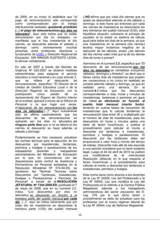 16
de 2004, en su inciso d) establece que "el
pago de remuneraciones sólo corresponde
como contraprestación por el trabajo
efectivamente realizado, quedando prohibido
(...) el pago de remuneraciones por días no
laborados". Aquí solo indica que no existe
remuneración por día no trabajado, no
manifiesta que si hay inasistencia el día
viernes, se descuenta además el sábado y
domingo como erróneamente muchas
personas, entre profesores, directores y
funcionarios de UGEL y Dirección Regional de
Educación, SIN NINGÚN SUSTENTO LEGAL
lo afirman verbalmente.
En julio de 2007 a través del Decreto de
Urgencia Nº 022-2007 se dictaron medidas
extraordinarias para asegurar el servicio
educativo a nivel nacional y en cuyo artículo 3,
que se refiere al descuento de
remuneraciones, especifica: "El Director de la
Unidad de Gestión Educativa Local o de la
Dirección Regional de Educación, con la
participación como veedor de un
representante del Órgano de Control Interno
de la entidad, aplicará a través de la Oficina de
Personal o la que haga sus veces,
el descuento de las remuneraciones por los
días no laborados (...)". Aquí nuevamente
solo se afirma explícitamente que los
descuentos de las remuneraciones se
aplicarán por los días no laborados, en
ninguna parte dice que si no se labora el día
viernes el descuento se hace además el
sábado y domingo.
Posteriormente se hizo necesario actualizar
las normas técnicas para la ejecución de los
descuentos por inasistencias, tardanzas,
permisos y huelgas o paralizaciones de los
trabajadores docentes y trabajadores
administrativos del Ministerio de Educación
por lo que, en concordancia con las
disposiciones sobre control de Asistencia y
Permanencia de Personal señaladas en la
Resolución Ministerial Nº 574-94-ED, se
aprobaron las "Normas Técnicas sobre
Descuentos por Tardanzas, Inasistencias,
Huelgas o Paralizaciones y Permisos de
Personal" a través de la RESOLUCIÓN
JEFATURAL Nº 1344-2008-ED, publicado el 7
de mayo de 2008, que en su numeral 3.2.
indica: "Los descuentos por días no
laborados, se efectuarán en función a la
treintava parte del sueldo mensual por cada
día. (...)", aquí se indica claramente que por
cada día de inasistencia se descontara la
treintava parte (1/30) del sueldo mensual
y NO afirma que por cada día viernes que no
asista se descontará además el día sábado y
domingo; si esto fuera así entonces por cada
día viernes de inasistencia se descontaría los
tres treintavos del sueldo mensual (3/30), esta
hipotética situación vulneraría el principio de
equidad, al no existir un sistema de cálculo
igual para todos los días de la semana, ya que
una inasistencia en la semana (día viernes)
tendría mayor incidencia negativa en la
ejecución de las labores, acaso ¿las labores
del día viernes valen más que la de los demás
días de lunes a jueves?
Asimismo en el numeral 3.3. especifica que "El
descuento de las remuneraciones por los
días no laborados se contabiliza incluyendo
sábados, domingos y feriados", es decir que si
tienes varios días de inasistencia que pueden
ser consecutivos o no (cinco en realidad) se
contará además sábado y domingo, ya que en
realidad sería una semana. En el
numeral 4.1 indica que los descuentos
correspondientes a días, horas y minutos de
inasistencias, tardanzas o permisos sin goce
de haber, se efectuarán en función al
sueldo total mensual (monto bruto),
teniendo en cuenta tablas de conversión de
inasistencias que lo calcula dividiendo la
remuneración total entre 30 y multiplicado por
el número de días de inasistencias; para los
descuentos en horas y minutos aplica una
tabla de factor hora/minuto, y publica el
procedimiento para calcular el monto a
descontar por tardanzas e inasistencias,
permisos y huelgas o paralizaciones. El
descuento por las tardanzas debe ser
proporcional a valor hora o minuto del tiempo
de trabajo. Descontar más allá de eso equivale
a una sanción monetaria que no tiene sustento
legal. Luego el 24 de abril de 2010 se publicó
una modificatoria de la mencionada
Resolución Jefatural, en lo que respecta al
factor hora/minuto y al procedimiento para
calcular el monto a descontar por tardanzas e
inasistencias, permisos y huelgas.
Esta norma tiene como alcance a los docentes
de la Ley Nº 24029, Ley del Profesorado y la
Ley Nº 29062, Ley que modifica la Ley del
Profesorado en lo referido a la Carrera Pública
Magisterial, además a los trabajadores
administrativos del sector educación del D.
Leg. 276 por lo que dicho factor y
procedimiento se debe de actualizar para los
profesores con el nuevo régimen laboral de
la Ley Nº 29944, Ley de Reforma Magisterial.
 