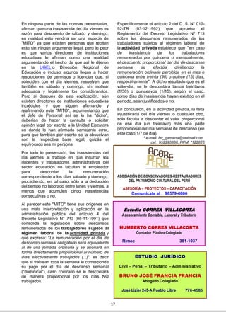 17
En ninguna parte de las normas presentadas,
afirman que una inasistencia del día viernes es
razón para descuento de sábado y domingo,
en realidad esto vendría ser una especie de
"MITO" ya que existen personas que repiten
esto sin ningún argumento legal, pero lo peor
es que varios directores de instituciones
educativas lo afirman como una realidad
argumentando el hecho de que así le dijeron
en la UGEL o Dirección Regional de
Educación e incluso algunos llegan a hacer
resoluciones de permisos o licencias que, si
coinciden con el día viernes, resuelven que
también es sábado y domingo, sin motivar
adecuada y legalmente los considerandos.
Pero si después de esta explicación, aún
existen directores de instituciones educativas
incrédulos y que siguen afirmando y
reafirmando este "MITO", argumentando que
el Jefe de Personal así se lo ha "dicho",
deberían de hacer la consulta o solicitar
opinión legal por escrito a la Unidad Ejecutora
en donde le han afirmado semejante error,
para que también por escrito se la absuelvan
con la respectiva base legal, quizás el
equivocado sea mi persona.
Por todo lo presentado, las inasistencias del
día viernes al trabajo en que incurran los
docentes y trabajadores administrativos del
sector educación no facultan al empleador
para descontar la remuneración
correspondiente a los días sábado y domingo,
procediendo, en tal caso, sólo a la deducción
del tiempo no laborado entre lunes y viernes, a
menos que acumulen cinco inasistencias
consecutivas o no.
Al parecer este "MITO" tiene sus orígenes en
una mala interpretación y aplicación en la
administración pública del artículo 4 del
Decreto Legislativo N° 713 (08·11·1991) que
consolida la legislación sobre descansos
remunerados de los trabajadores sujetos al
régimen laboral de la actividad privada y
que expresa: "La remuneración por el día de
descanso semanal obligatorio será equivalente
al de una jornada ordinaria y se abonará en
forma directamente proporcional al número de
días efectivamente trabajados (...)", es decir
que si trabajan toda la semana le corresponde
su pago por el día de descanso semanal
("dominical"), caso contrario se le descontará
de manera proporcional por los días NO
trabajados.
Específicamente el artículo 2 del D. S. N° 012-
92-TR (03·12·1992) que aprueba el
Reglamento del Decreto Legislativo Nº 713
sobre los descansos remunerados de los
trabajadores sujetos al régimen laboral de
la actividad privada establece que "en caso
de inasistencia de los trabajadores
remunerados por quincena o mensualmente,
el descuento proporcional del día de descanso
semanal se efectúa dividiendo la
remuneración ordinaria percibida en el mes o
quincena entre treinta (30) o quince (15) días,
respectivamente". A dicho resultado que es el
valor-día, se le descontará tantos treintavos
(1/30) o quinceavos (1/15), según el caso,
como días de inasistencia hayan existido en el
periodo, sean justificados o no.
En conclusión, en la actividad privada, la falta
injustificada del día viernes o cualquier otro,
solo faculta a descontar el valor proporcional
de ese día (un treintavo) más una parte
proporcional del día semanal de descanso (en
este caso 1/7 de día).
* e-mail: fer_gamarra@hotmail.com
cel.: 952290888, RPM: *122826
Estudio CORREA VILLACORTA
Asesoramiento Contable, Laboral y Tributario
HUMBERTO CORREA VILLACORTA
Contador Público Colegiado
Rímac 381-1037
ASOCIACIÓN DE CONSERVADORES-RESTAURADORES
DEL PATRIMONIO CULTURAL DEL PERÚ
ASESORÍA – PROYECTOS – CAPACITACIÓN
Comunícate al : 96579-6806
 