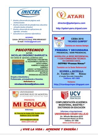 18
CEBA 3016
“RICARDO QUIMPER”
Termina en menos tiempo
PRIMARIA Y SECUNDARIA
PRESENCIAL / SEMI PRESENCIAL
AHORA EN LA SEDE REFERENCIAL
Y CON FORMACIÓN TÉCNICA
EN CONVENIO CON EL
CETPRO “Promae Rímac”
También en la Sede Referencial
INFORMES y MATRÍCULA:
Jr. Tumbes 184 Rímac
(Costado Mercado Limoncillo)
Teléfono: 481-1805
Visítame:
http://ricardoquimper.blogspot.com
PSICOTECNICO
AUTOR:
NICOLAS ORDOÑEZ BARRUETA
Con cientos de ejercicios y problemas sobre:
PSICOTECNIA Y PSICOMETRÍA.
EL RAZONAMIENTO ABSTRACTO,
CRÍTICO VERBAL,
NUMÉRICO O HABILIDAD
NUMÉRICA.
JUEGOS Y ACTIVIDADES PARA
PROMOVER LAS INTELIGENCIAS
MÚLTIPLES,
INFERENCIAS ANALÓGICAS.
Dirigido a Estudiantes y
Profesionales, principalmente a Docentes.
Solicitarlo a:
nicolasordonez@yahoo.com
director@qatariperu.com
http://qatari-peru.tripod.com
COMPLEMENTACIÓN ACADÉMICA
MAGISTERIAL, MAESTRÍA Y
DOCTORADO EN EDUCACIÒN
Informes e Inscripciones:
UNIVERSIDAD CÉSAR VALLEJO
Av. Alfredo Mendiola 6232
(Panamericana Norte) Los Olivos
Teléfono: 537- 6565
www.ucvlima.edu.pe
PROYECTO
Informes:
Av. Paso de los Andes 970, Pueblo Libre
Teléfono: (511) 719-5990
informes@uarm.edu.pe
www.uarm.edu.pe
* Diseño y Desarrollo de páginas web
institucionales
* Diseño y desarrollo de plataformas educativa
virtuales (aulas virtuales)
* Diseño y desarrollo de aplicaciones de
agendas virtuales
* Consultoría en sistemas informáticos
INFORMES:
Celular: 997161513 (claro) RPM #981661657
E-mail: inictec@gmail.com
¡ VIVE LA VIDA : APRENDE Y ENSEÑA !
 