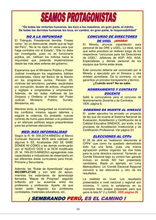 19
“De todas las victorias humanas, les toca a los maestros, en gran parte, el mérito.
De todas las derrotas humanas les toca, en cambio, en gran parte, la responsabilidad”
NO A LA IMPUNIDAD
El Triángulo Presidencial tiembla. Frases
como: “es un delincuente, desde que se fugó
del Perú”, “No le he dado mi venia para que
haga contratos con el Estado”, “Ella no debe
ser investigada, pues no es funcionaria
pública, etc. ratifican los indicios hacia la
impunidad que pretende implementarse
desde las más altas esferas del gobierno.
Esperamos que el Ministerio Público y Poder
Judicial investiguen los negociados, lobbies
ministeriales, robos del Banco de la Nación
en los programas Juntos, Pensión 65,
víctimas del terrorismo, pañales, escándalos
por corrupción, lavado de activos, chuponeo
y reglajes a congresistas y empresarios.
Además, de las redes mafiosas de los
Oropeza y Orellana al interior del Poder
Judicial, Ministerio Público, Sunarp,
Ministerios, etc.
Mientras tanto, la inseguridad se incrementa,
los conflictos mineros siguen latentes y
seguirá la violencia. Es probable, nuevas
cortinas de humo para distraer a la población
y en alianzas políticas seguir preparándose
para las próximas elecciones.
MED: MÁS INFORMALIDAD
Según la R. M. 556-2014-MINEDU el Marco
Curricular Nacional MCN será validado en
algunas II. EE. focalizadas (NO SE SABE
DÓNDE NI CÓMO) y las demás continuarán
con el NUEVO DCN o el DCN modificado
(R. M. 199-2015-MINEDU) agregándole más
capacidades e indicadores de desempeño en
las diferentes áreas curriculares para Inicial,
Primaria y Secundaria.
Además, las “Rutas de Aprendizaje” siguen
INCOMPLETAS y son sólo de apoyo,
mientras los estándares de aprendizaje
llamados “Mapas de Progreso” seguirán
brillando por su ausencia entre los
profesores y profesoras. Aparte, de que
recién están llegando los profesores
contratados, materiales educativos, etc.
CONCURSO DE DIRECTORES
DE UGEL ¡AHORA!
El Minedu anuncia capacitación para
personal de las DRE y UGEL. Lo ideal, sería
que estos procesos se realicen luego de los
respectivos “concursos para las Direcciones
de UGEL”, Jefaturas de AGP, AGI, AGA,
Especialistas y demás personal de los
equipos que forma estas áreas.
Este concurso debería ser convocado por el
Minedu y ejecutado por el Sineace u otra
entidad acreditada. De lo contrario, no se
garantiza un proceso transparente y técnico.
¿Cuándo será? No se sabe.
NOMBRAMIENTO Y CONTRATO
DOCENTE
Salió la convocatoria para el concurso de
Nombramiento Docente y de Contratos.
VER: página 8.
GOBIERNO DA MUERTE AL SINEACE
El poder ejecutivo ha enviado un proyecto
de ley que da muerte al Sistema Nacional de
Evaluación, Acreditación y Certificación de la
Calidad Educativa SINEACE, por ende, a los
procesos de Acreditación Institucional y de
Certificación Profesional. Ver página 23.
ELECCIONES AL CPPe
El 26 de abril se “realizaron elecciones al
CPPe” que como ha quedado demostrado
todo fue una farsa, pues una misma
agrupación política organizó las dos listas
para la junta directiva nacional. Teniendo un
Comité Electoral bajo su control han ganado
incluso en donde NO han presentado
candidatos. Basta un ejemplo, en Lima
Metropolitano: Un Comité Electoral Regional
convocó a las elecciones y otro da los
resultados.
La realidad es cruel. Los resultados
presentados a nivel nacional y regional son
mínimos. Y como lo señalamos en su
momento todo estaba preparado para que
gane la lista N° 2 y GANÓ. VER página 29.
¡ SEMBRANDO PERÚ, ES EL CAMINO !
 