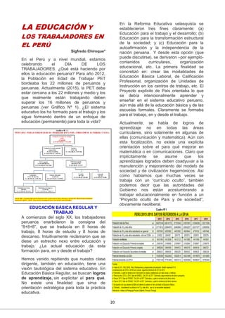 20
LA EDUCACIÓN Y
LOS TRABAJADORES EN
EL PERÚ
Sigfredo Chiroque*
En el Perú y a nivel mundial, estamos
celebrando el DIA DE LOS
TRABAJADORES. ¿Qué está haciendo por
ellos la educación peruana? Para año 2012,
la Población en Edad de Trabajar PET
bordeaba los 22 millones de peruanos y
peruanas. Actualmente (2015), la PET debe
estar cercana a los 22 millones y medio y los
que realmente están trabajando deben
superar los 16 millones de peruanos y
peruanas (ver Gráfico Nº 1). ¿El sistema
educativo los ha formado para el trabajo y los
sigue formando dentro de un enfoque de
educación (permanente) para toda la vida?
EDUCACIÓN BÁSICA REGULAR Y
TRABAJO
A comienzos del siglo XX, los trabajadores
peruanos enarbolaron la consigna del
“8+8+8”, que se traducía en 8 horas de
trabajo, 8 horas de estudio y 8 horas de
descanso. Intuitivamente reclamaron que se
diese un estrecho nexo entre educación y
trabajo. ¿La actual educación da esta
formación para, en y desde el trabajo?
Hemos venido repitiendo que nuestra clase
dirigente, también en educación, tiene una
visión tautológica del sistema educativo. En
Educación Básica Regular, se buscan logros
de aprendizaje, sin explicitar el para qué.
No existe una finalidad que sirva de
orientación estratégica para toda la práctica
educativa.
En la Reforma Educativa velasquista se
establecieron tres fines claramente: (a)
Educación para el trabajo y el desarrollo; (b)
Educación para la transformación estructural
de la sociedad; y (c) Educación para la
autoafirmación y la independencia de la
nación peruana. Y desde esta opción (que
puede discutirse), se derivaron –por ejemplo-
contenidos curriculares, organización
educacional, etc. La primera finalidad se
concretizó en: crear las modalidades de
Educación Básica Laboral, de Calificación
Profesional, organización de Unidades de
Instrucción en los centros de trabajo, etc. El
Proyecto explícito de País orientaba lo que
se debía intencionalmente aprender y
enseñar en el sistema educativo peruano,
aún más allá de la educación básica y de las
escuelas formales. Claramente se formaba
para el trabajo, en y desde el trabajo.
Actualmente, se habla de logros de
aprendizaje no en todas las áreas
curriculares, sino solamente en algunas de
ellas (comunicación y matemática). Aún con
esta focalización, no existe una explícita
orientación sobre el para qué mejorar en
matemática o en comunicaciones. Claro que
implícitamente se asume que los
aprendizajes logrados deben coadyuvar a la
manutención y mejoramiento del modelo de
sociedad y de civilización hegemónicos. Así
como hablamos que muchas veces se
trabaja con un “currículo oculto”, también
podemos decir que las autoridades del
Gobierno nos están acostumbrando a
trabajar educacionalmente en función a un
“Proyecto oculto de País y de sociedad”,
obviamente neoliberal.
 