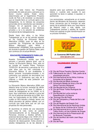 21
Dentro de este marco, los Proyectos
personales de cada peruano y peruana ya no
tienen mucha cabida. Están sobre-
determinados por el hegemónico Proyecto
oculto de País y de sociedad. La educación
que se imparte tiene un currículo ajeno a los
trabajadores, no le interesa los proyectos
personales de los estudiantes que estudian y
trabajan. En el aparente caos y aún
iniciativas se acomoda a los intereses
privados y no a la solución de problemas
formativos de los trabajadores/as.
Desde hace dos años, a los Niños
Trabajadores ya no se les permite estudiar
en los Centros de Educación Básica
Alternativa (CEBA), pues en ellos se ha
suprimido los “Programas de Educación
Básica Alternativa para Niños y
Adolescentes” (PEBANA). Esta supresión se
dio durante la gestión de Patricia Salas, pero
aún continúa con el actual Ministro.
EDUCACIÓN PERMANENTE PARA LOS
TRABAJADORES
Nuestra Constitución señala que todo
peruano o peruana debería tener –por lo
menos- la Educación Básica. Pero, esto no
se cumple en nuestra Patria. Tenemos
10’022,514 de peruanos y peruanos de 15 y
más años que no han culminado su
Educación Básica: O son analfabetos o
tienen primaria incompleta-completa o no
culminaron sus estudios de secundaria (ver
Cuadro Nº 1). Estimamos que más de 8
millones y medio de esta población son
trabajadores.
La Educación Básica Alternativa (EBA) que
debería tener la función remedial de ofertar
servicios educativos a esos 8 millones y
medio de trabajadores en los CEBA, no lo
hace. Aquí solamente se atiende a cerca del
2% de la potencial demanda de la EBA. Aún
más, los matriculados en los CEBA –de los
cuales un 56% estudia y trabaja- tienen una
oferta educativa de pésima calidad, con un
currículo que nada tiene que ver con sus
proyectos de vida personales.
Si asumimos el criterio de una educación
para toda la vida, como se postula
internacionalmente en la Educación para
Personas Jóvenes y Adultos (EPJA), la
potencial demanda llega a los 18’001,313, la
mayoría de ellos personas que trabajan o en
situación de desocupación. Estos jóvenes y
adultos trabajadores no se les atiende ni
siquiera para que culminen su educación
básica y –cuando esto sucede- lo que
aprenden no tiene ni calidad, ni equidad, ni
pertinencia.
Los economistas –actualmente en el mando
dentro del Ministerio de Educación- deberían
tomar conciencia que la inversión en este
sector de la población tiene una Tasa Interna
de Retorno mejor y más rápida. Los
Trabajadores jóvenes y adultos de nuestra
Patria aún esperan la gran transformación en
su proceso formativo.
* Presidente del IPP
Jr. Coraceros 260 Pueblo Libre
www.ipp-peru.com
CALENDARIO CÍVICO
JUNIO
 02 Día del Prócer Faustino Sánchez Carrión
 03 Fallecimiento de Julio C. Tello, padre de la
arqueología peruana
 04 Día Internacional de los Niños Víctimas
Inocentes de la Agresión
 05 Día Mundial del Medio Ambiente
 07 Aniversario Batalla de Arica y Día del
Héroe Francisco Bolognesi
 08 Día Mundial de los Océanos
 12 Día del Prócer Toribio Rodríguez de
Mendoza
 17 Día Mundial de Lucha contra la
Desertificación y la Sequía
 3er. Domingo Día del Padre
 24 Día del Campesino y Fiesta del Sol o del
Inti Raymi
 26 Día del Registro del Estado Civil
 26 Día Internacional de las Naciones Unidas
en Apoyo de las Víctimas de la Tortura
 26 Día Internacional de la Lucha contra el
Tráfico Ilícito y el Uso Indebido de Drogas
 26 Día Internacional de la Preservación de
los Bosques Tropicales
 29 Día del sacrificio del mártir José Olaya
Balandra
 29 Día del Papa
 