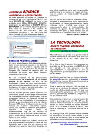 23
MUERTE AL SINEACE
MUERTE A LA ACREDITACIÓN
El Poder Ejecutivo ha enviado al Congreso un
proyecto de ley, con Expediente 04534-2015 que
daría MUERTE AL SINEACE, es decir, a las
entidades como IPEBA, CONEACES y CONEAU,
encargadas de garantizar la CALIDAD DE LA
EDUCACIÓN en el sistema educativo peruano.
Esto, sería un atentado a los procesos de
ACREDITACIÓN INSTITUCIONAL para las
instituciones educativas y, de CERTIFICACIÓN
PROFESIONAL para los profesionales del País.
DEBEMOS PRONUNCIARNOS*
Un nuevo golpe al avance de la educación pública,
sobre el que debemos protestar, y no debemos
dejar pasar, en los archivos adjuntos está el
proyecto ley que el ejecutivo ha enviado al
congreso con carácter de urgencia para su
aprobación, la página web donde debemos
pronunciarnos en contra.
Es una necesidad la de pronunciarnos
inmediatamente, la acreditación de la escuela
pública es un derecho, no solo de las
instituciones privadas tal como viene ocurriendo,
esto afectara nuestra existencia, ya que incentivara
la migración de nuestros alumnos hacia ellas, y en
consecuencia nuestra desaparición.
Solo las escuelas privadas podrán evidenciar una
acreditación, porque pueden pagar acreditaciones
de evaluadoras externas internacionales, que las
instituciones públicas no podremos hacerlo, el
SINEACE es una oportunidad a la que podíamos
acceder, y que lamentablemente una vez más los
teóricos del Ministerio de educación, sin conocer la
realidad de nuestras instituciones, opinan,
actúan, nos ignoran y pretenden perjudicarnos,
aplicando un supuesto camino de
autoevaluaciones, que ya ha fracasado, la
autoevaluación sin un fin como de la acreditación,
que es un símbolo de mejora real, y que el mundo
busca, no tiene sentido.
La acreditación significa un proceso mediante el
cual, una organización acreditadora valida que una
Institución: sea lo que dice ser, provea lo que
ofrece proveer, garantice los mínimos de calidad en
una oferta académica seria, esté comprometida
públicamente a un proceso de mejora continua,
que un proceso de autoevaluación no puede
evidenciar.
De ahí que en el mundo en diferentes países,
europeos y latinoamericanos en su preocupación
por la mejora y la calidad educativa se han creado
sistemas como, el IWA 2 que orienta al
sector educativo sobre la implementación de
sistemas de gestión de la calidad con la
norma ISO 9001-2000, y otras normas para la
acreditación de la calidad educativa en el mundo.
*MIGUEL ÁNGEL CASTILLO
LA TECNOLOGÍA
AFECTA NUESTRA CAPACIDAD
DE ATENCIÓN
AFECTA EN TODO
Microsoft realizó una prueba en la que se medía el
nivel de atención de un ser humano en el año 2000
y una persona en el 2013 estos fueron los
resultados.
En el 2000 el nivel de atención de una persona en
promedio era de 12 segundos, en el 2013 el nivel
de atención de las personas es de
aproximadamente 8 segundos, eso es casi un
segundo menos que la capacidad de atención de
un pez dorado.
Los científicos señalan que hay tres tipos atención:
La sostenida (atención prolongada), la selectiva
(se mantiene a pesar de diferentes distracciones) y
la alterna (cambia entre tareas)
Para el estudio se utilizaron 2000 personas en
donde se le monitoreó la actividad cerebral por
medio de electroencefalogramas, la idea era
realizar preguntas y juegos que fueron hechos para
medir la capacidad de atención de una persona y
en qué tiempo lo hacía.
Los resultados arrojaron que no es una cuestión de
edad ya que las personas entre 18 y 24 años de
edad se vieron perjudicados, el 77% de los jóvenes
revisó su celular mientras no estaba haciendo
nada, el 52 % revisa su celular al menos 1 vez
cada 30 minutos y el 73% lo hace antes de irse a
dormir.
La tecnología nos hace procesar mayor cantidad
de información en mucho menos tiempo lo que
puede ser una ventaja, pero al mismo tiempo se
dificulta concentrarnos de todo en una tarea.
¿Puede la tecnología afectarnos más de lo que
nos puede beneficiar?
*Interlatin.com
 