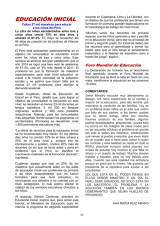 25
EDUCACIÓN INICIAL
Faltan 27 mil maestros para educar
a los niños del Perú
La cifra de niños escolarizados entre tres y
cinco años creció 12% en diez años y
alcanzó el 81.3%: En mayo se recuerdan los
84 años de creación de los jardines de infancia
en el Perú.
El Perú está avanzando aceleradamente en el
objetivo de universalizar la educación inicial
entre los niños de tres y cinco años. Esta
semana se anunció con gran satisfacción que al
año 2014 se logró una tasa neta de asistencia
de 81.3%, casi un 9% más desde el 2011. El
problema es que la formación de maestros
especializados para este nivel educativo no
creció a la misma velocidad de la población
escolar y se estima que hacen falta por lo
menos 27 mil profesores para atender la
demanda existente.
Gisele Cuglievan, oficial de Educación de
Unicef en el Perú, detalló que, para lograr el
objetivo de universalizar la educación en este
nivel, se necesitan al menos 23 mil docentes en
lengua castellana, 3 mil 500 en lenguas
originarias andinas y 800 para poblados
amazónicos. Además, para las comunidades
más pequeñas, donde existen los programas no
escolarizados (Pronoeis) se requerirían unas
1,500 promotoras educativas más.
"La oferta de servicios para la educación inicial
se ha incrementado muy rápido. En los últimos
diez años ha crecido 12% en el área urbana y
25% en el área rural y, aunque eso es
impresionante y positivo, implica 20% más de
docentes de los que se tenía antes y pone en
evidencia que el Perú no planificó el
crecimiento ordenado de la formación docente",
manifestó.
Cuglievan agregó que casi un 20% de los
maestros que actualmente están en las aulas
de educación inicial son profesores de primaria
o de otras especialidades que no fueron
formados para ese nivel educativo, no
concluyeron sus estudios o no cuentan con un
título pedagógico, lo cual podría afectar la
calidad de los servicios educativos ofrecidos a
los niños.
Al respecto, Sandra Cárdenas, directora de
Educación Inicial, explicó que, para cerrar esta
brecha, el Ministerio de Educación puso en
marcha el programa de segunda especialidad
docente en Cajamarca, Lima y La Libertad, con
el objetivo de que los profesores que tienen una
formación en primaria puedan especializarse en
la metodología de trabajo del nivel inicial.
"Muchas veces las docentes de primaria
esperan que los niños aprendan a leer y escribir
en la educación inicial, pero ese es el trabajo de
primer y segundo grado. En inicial se deben dar
los recursos para el aprendizaje y sentar las
bases para que el niño tenga el pensamiento
matemático y la libertad de expresión, pero a
través del juego", explicó.
Foro Mundial de Educación
La Declaración de Incheon fue el documento
final aprobado durante el Foro Mundial de
Educación que se llevó a cabo en Seúl con una
meta: transformar la educación en los próximos
15 años.
COMENTARIOS:
Señor Ministro escuché muy atentamente su
dialogo. Ud. tiene esperanzas en el cambio y
mejora de la educación, para ello tendría que
mejorarse la condición de las familias, hoy es
un problema tener niños en el aula que sufren
por falta de sus padres, si los tienen, padres
que no tienen trabajo niños con muchos
traumas producto de sus familias, algunos
padres desadaptados, prepotentes, quizás esto
no ocurra en los colegios de clase media pero
en las escuelas públicas el problema es grande
tan solo lo saben los maestros, Adolescentes
que vienen al pueblo a estudiar que viven solos
en un cuartito que ni tiene para comer ni quien
les controle y esta realidad se repite en todo el
PERÚ, potencial humano sobra jóvenes con
ansias de estudiar hay muchos lo que falta es
dinero o un puesto de trabajo. Muchos desean
trabajar y estudiar, pero no hay trabajo para
ellos. Cuando veo esta realidad me entristece
porque yo pase por lo mismo. Me gustaría ser
presidenta de la república para ayudar a los
estudiantes.
UD. QUE ESTA EN EL PODER PIENSE EN
ELLOS SEÑOR MINISTRO Y UN DÍA EL
PERÚ SERÁ GANADOR. NO SOLO ESTA EN
LOS MAESTROS, EL PROBLEMA Y LA
SOLUCIÓN TAMBIÉN EN LOS BUENOS
GOBERNANTES QUE DEJAN HUELLAS DE
PROGRESO.
ANA MARÍA RUIZ AMARO
 
