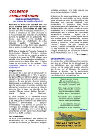 26
COLEGIOS
EMBLEMÁTICOS*
COLEGIOS EMBLEMÁTICOS:
¿un símbolo del modelo educativo?
Ministerio de Educación invertirá este año
S/.370 millones para la ejecución de obras
en más de 20 instituciones de este tipo:
Cuando se habla de colegios emblemáticos, a
muchos lo primero que les viene a la mente es
la megacomisión. Las presuntas irregularidades
durante la gestión del ex presidente Alan
García –que dieron como resultado que
diversas obras de rehabilitación de estas
escuelas queden inconclusas– han
ensombrecido la política de inversión educativa
que su gestión impulsó hace algunos años.
El Minedu, a través del Programa Nacional de
Infraestructura Educativa (Pronied), continúa
invirtiendo en este tipo de colegios y alista un
proyecto de inversión de S/.370 millones para
ejecutar obras de rehabilitación, remodelación y
mantenimiento en más de 20 de ellos, 15 de los
cuales se encuentran en las regiones. Pero
¿realmente sabemos qué es un colegio
emblemático?
Larga tradición
Como parte de su plan para la construcción de
grandes obras públicas en el Perú, el gobierno
del general Manuel Odría incorporó a su política
educativa las denominadas grandes unidades
escolares. En ese período, diversos colegios
tradicionales se modernizan o mudan de local
para la construcción de amplios edificios que
albergarían a cientos y, en algunos, a miles de
alumnos. Fue el caso, por ejemplo, de los
colegios Alfonso Ugarte, Melitón Carvajal y
Juana Alarco de Dammert.
60 años después, el ex presidente García
transforma la definición de gran unidad escolar
y les atribuye la denominación de instituciones
educativas emblemáticas o colegios
emblemáticos. Este término en principio fue
restringido a un limitado número de colegios en
la capital, sin embargo, poco a poco se fue
expandiendo también a provincias, hasta llegar
a tener más de 90 en el país.
Una nueva visión
La actual política del Minedu para inversión en
infraestructura en los colegios emblemáticos
consiste en modernizar, ya no solo las antiguas
unidades escolares, sino todo colegio que
tenga cierta antigüedad e historia.
A diferencia del gobierno anterior, en el que se
adjudicaba la construcción en forma directa,
ahora se convoca a una licitación pública para
determinar qué institución calificará como
emblemática. El ingeniero José Barrio,
coordinador encargado del equipo de Ejecución
de Obras del Pronied, señala que el crecimiento
exponencial de la población en provincias ha
determinado que el número de instituciones
emblemáticas aumente. Agrega que la
diferencia con un colegio público regular es que
una escuela, para ser emblemática, necesita
cumplir ciertos requisitos, como tener inicial,
primaria y secundaria, estar sobre un terreno
saneado, albergar una gran cantidad de
alumnos, y contar con talleres. Desde el 2011
se han invertido S/. 1.169 millones en 71
colegios de este tipo, en beneficio de alrededor
de 70 mil alumnos de todo el país.
* EL COMERCIO
COMENTARIO nuestro:
Un colegio debe emblemático por los resultados
que tiene en el logro de los aprendizajes por
sus estudiantes, por una gestión escolar
exitosa, por la calidad del servicio educativo
que brinda, por el liderazgo del personal
docente y directivo, por la participación
organizada de la comunidad educativa, por el
cumplimiento de la normatividad, etc.
Eres mi ejemplo viviente.
Sé que lo das todo por mí.
Mi mente y corazón lo siente,
Soy imagen y semejanza de ti.
Líder, alegre, con personalidad.
firme, perseverante, soñador.
Soy un estudiante de calidad,
creativo, audaz y emprendedor.
Recuerdo tus sabias enseñanzas
con lemas: estudien, trabajen
sólo así seremos triunfadores.
Te lo recuerdo como alabanza,
los estudiantes son imagen
y semejanza de sus profesores.
ALTOPA
 