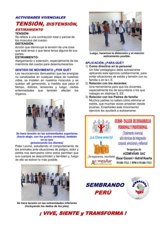 27
ACTIVIDADES VIVENCIALES
TENSIÓN, DISTENSIÓN,
ESTIRAMIENTO
TENSIÓN:
Se refiere a una contracción total o parcial de
los músculos del cuerpo.
DISTENSIÓN:
Acción que disminuye la tensión de una cosa
que está tensa o que tiene tensa alguna de sus
partes.
ESTIRAMIENTO:
Alargamiento o extensión, especialmente de los
miembros del cuerpo para desentumecerlos.
SENTIDO DE MOVIMIENTO ¿POR QUÉ?
Las neurociencias demuestran que las energías
no canalizadas en cualquier etapa de nuestras
vidas, se instalan en nuestros músculos y se
quedan allí generando, a medida que pasa el
tiempo, dolores, tensiones y luego, ciertas
enfermedades que también afectan los
órganos.
Se hace tensión en las extremidades superiores
(hacia abajo, con los puños cerrados), también
en la cara
(presionando los dientes)
Peter Levine, estudiando el comportamiento de
los animales ante situaciones de peligro, dolor y
estrés nos demuestra cómo estos permiten que
sus cuerpos se descontrolen y tiemblen y, luego
de ello se estiran lo más posible.
Se hace tensión en las extremidades inferiores
(incluyendo los dedos de los pies)
Luego, hacemos la distensión y el máximo
estiramiento posible.
APLICACIÓN ¿PARA QUÉ?
1) Como directivo en lo personal:
Un líder pedagógico debe autosanarse
aplicando este ejercicio cotidianmente, para
evitar situaciones de estrés y tensión con su
familia o en la I. E.
2) Relación con los docentes:
Una herramienta para que los docentes,
especialmente los de secundaria o los que
trabajan en distintas II. EE.
3) Relación con los Padres de familia:
Muchos padres no saben cómo eliminar el
estrés, que muchas veces arrastran desde
jóvenes. Enseñarles este movimiento/
ejercicio les ayudará a autosanarse.
SEMBRANDO
PERÚ
¡ VIVE, SIENTE y TRANSFORMA !
 