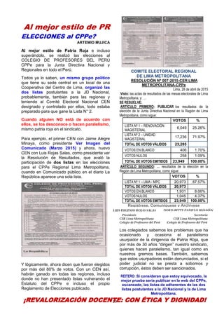 29
Al mejor estilo de PR
ELECCIONES al CPPe?
ARTEMIO MUJICA
Al mejor estilo de Patria Roja e incluso
superándolo, se realizó las elecciones al
COLEGIO DE PROFESORES DEL PERÚ
CPPe para la Junta Directiva Nacional y
Regionales en todo el Perú.
Todos ya lo saben, un mismo grupo político
que tiene su sede central en un local de una
Cooperativa del Centro de Lima, organizó las
dos listas postulantes a la JD Nacional,
probablemente, también para las regiones y
teniendo al Comité Electoral Nacional CEN
designado y controlado por ellos, todo estaba
preparado para que gane la Lista N° 2.
Cuando alguien NO está de acuerdo con
ellos, se los desconoce o hacen paralelismo,
mismo patria roja en el sindicato.
Para ejemplo, el primer CEN con Jaime Alegre
Minaya, como presidente Ver Imagen del
Comunicado (Marzo 2015) y ahora, nuevo
CEN con Luis Rojas Salas, como presidente ver
la Resolución de Resultados, que avaló la
participación de dos listas en las elecciones
para el CPPe Regional Lima Metropolitana,
cuando en Comunicado público en el diario La
República aparece una sola lista.
Y lógicamente, ahora dicen que fueron elegidos
por más del 80% de votos. Con un CEN así,
habrán ganado en todas las regiones, incluso
donde no han presentado listas vulnerando el
Estatuto del CPPe e incluso el propio
Reglamento de Elecciones publicado.
COMITE ELECTORAL REGIONAL
DE LIMA METROPOLITANA
RESOLUCIÓN Nº 007-2015-CER LIMA
METROPOLITANA-CPPe
Lima, 28 de abril de 2015
Visto: las actas de resultados de las mesas electorales de Lima
Metropolitana, y: …
SE RESUELVE:
ARTÍCULO PRIMERO: PUBLICAR los resultados de la
elección de la Junta Directiva Nacional en la Región de Lima
Metropolitana, como sigue:
VOTOS %
LISTA Nº 1 – RENOVACIÓN
MAGISTERIAL
6,049 25.26%
LISTA Nº 2 – UNIDAD
MAGISTERIAL
17,236 71.97%
TOTAL DE VOTOS VÁLIDOS 23,285
VOTOS EN BLANCO 406 1.70%
VOTOS NULOS 258 1.09%
TOTAL DE VOTOS EMITIDOS 23,949 100.00%
ARTÍCULO SEGUNDO: … resultados de la elección en la
Región de Lima Metropolitana, como sigue:
VOTOS %
LISTA Nº 1 – UMA - MPC 20,973 87.57%
TOTAL DE VOTOS VÁLIDOS 20,973
VOTOS EN BLANCO 1,931 8.06%
VOTOS NULOS 1,045 4.37%
TOTAL DE VOTOS EMITIDOS 23,949 100.00%
Regístrese, Comuníquese y Archívese
Presidente Secretaria
CER Lima Metropolitana CER Lima Metropolitana
Colegio de Profesores del Perú Colegio de Profesores del Perú
Los colegiados sabemos los problemas que ha
ocasionado y ocasiona el paralelismo
usurpador de la dirigencia de Patria Roja, que
por más de 30 años “dirigen” nuestro sindicato,
quienes hacen paralelismo, tan igual como en
nuestros gremios bases. También, sabemos
que estos usurpadores están denunciados, si el
poder judicial no se presta a sobornos y
corrupción, éstos deben ser sancionados.
REITERO: Si consideran que estoy equivocado, la
mejor prueba sería publicar en la web del CPPe,
escaneado, las listas de adherentes de las dos
listas postulantes a la JD Nacional y la de Lima
Metropolitana.
¡REVALORIZACIÓN DOCENTE: CON ÉTICA Y DIGNIDAD!
LUIS EUGENIO ROJAS SALAS DORIS BETTY PAJUELO HUAMÁN
 