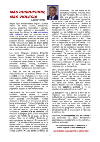 3
MÁS CORRUPCIÓN,
MÁS VIOLECIA
ALCIDES TORRES
Ningún lugar de la ciudad es seguro. Los altos
índices de robos, asaltos, extorsiones,
muertes, accidentes, narcotráfico y sicariato,
etc., es decir, violencia e inseguridad, lo
comprueba. Lo dijimos: a más corrupción,
más violencia, pues, la corrupción es un
factor que abona esta situación, pues no hay
sanciones ejemplares. E incluso decíamos que
parecían bandas organizadas y ahora lo
vamos verificando que éstas se dirigen desde
las más altas esferas de los gobiernos. No en
vano, hay varios ex presidentes cuestionados
por actos de corrupción.
Los casos Oropeza, Orellana, Belaunde
Lossio, Alvarez (presidente regional de
Ancash), Torres (alcalde de Chiclayo), “la
centralita”, etc., nos lo recuerdan diariamente.
Las redes que tienen aún en el Poder Judicial,
Ministerio Público, Sunarp, Contraloría,
Ministerios, Congreso, etc. necesitan ser
descubiertas y sancionadas ejemplarmente.
El tema es que la corrupción está
institucionalizada en diversos ámbitos de la
sociedad, en sus instituciones y, más en la
administración pública, donde tienen luz verde
para ello. Los lobbies y negociados
ministeriales, el reglaje y chuponeo de la DINI,
las compras electorales de pañales y demás
cosas para el clientelaje político de los
programas sociales lo van comprobando.
Lógicamente, las “autoridades” frente a esta
situación siempre repiten lo mismo:
“necesitamos diálogo”, “aquí presentamos un
nuevo acuerdo anticorrupción”, “hemos
duplicado y triplicado el presupuesto para la
lucha anticorrupción”, “hemos fortalecido a la
fiscalía y policía nacional”, “solicitamos
facultades para legislar sobre estos temas”,
etc. pero en realidad, con otras palabras y
acciones la CORRUPCIÓN se oficializa: “No
debe ser investigada, pues, no es funcionaria
pública”, “La tarjeta no es suya, es de su
amiga”, “Eso, es un refrito”, “Daremos un
recompensa por su captura”, “Es persecución
política”, “La pérdida de los pañales fue en la
gestión anterior”, “Sobre las ambulancias, yo
no sé nada, pregúntenle a la ministra anterior”,
“Los ministros venían y me decían: ¿quiénes
vamos a salir?”, “No veo dónde hay tráfico de
influencias”, “No hice lobbie en los
contratos petroleros, renuncié antes
de ser ministro?, “No es cierto, es
sólo una percepción que tiene la
ciudadanía”, “No sean mezquinos,
yo los invité ¿cuál es el problema?”, “No lo
blindaremos en la investigación”, “Hicimos el
informe donde hay indicios y delitos de
corrupción, pero por mayoría la comisión de
fiscalización lo archivó”, “No lo podemos
expulsar, es un invitado de nuestro partido
político”, “Ya no iré a la reelección regional”,
“Pongo las manos al fuego por el presidente
regional”, “Lo hice cumpliendo la ley”, “Todo
está en investigación”, “No importa que nos
robe, lo importante es que hace obras”, “Los
primeros de nuestras listas congresales o
regionales se los escoge por su plata, perdón
por sus méritos”, “Lo hice respetando la
normatividad”, “Es un complot de mis
adversarios”, “Es una campaña de los medios
de comunicación”, “No es repartija, es
democracia”, “Eso lo veremos en el próximo
pleno”, “Es de nuestro partido, pero ya
retiramos su militancia”, “El partido no puede
responsabilizarse de lo que hagan sus
militantes”, etc. lo demuestran.
Otros, también dirán: no sean mezquinos, por
eso di “los narcoindultos”, “por eso la plata me
llega sola”, “yo no fui, fue mi suegra la que
compró inmuebles”, “por eso mandé retirar los
millones de comunicore con humildes
trabajadores de mi confianza”, “hoy tenemos
más obras que nunca”, “por eso mandé
destituir fiscales que me investigan, matar a
todos mis opositores políticos y ya no
postularé a la reelección de la región”, etc.
La corrupción vive y convive a nivel de las
relaciones que tienen las personas y/o
instituciones y/o empresas con “autoridades” o
“personalidades” que ostentan el poder.
Queda claro entonces, seguiremos con el
circo, las cortinas de humo, los lobbies, las
repartijas, más muertes, más clientelaje
político con los programas sociales, luz verde
para la corrupción, la inseguridad, la violencia,
la pobreza, etc.
Por último, un narcoestado está en camino y
sus tentáculos ya están formalmente
establecidos, principalmente en los gobiernos
locales y regionales.
"La honestidad marcará la diferencia" =
"donde se pone el dedo salta la pus"
¡ MOVILIZACIÓN SOCIAL CONTRA LA CORRUPCIÓN !
 