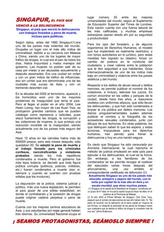 30
SINGAPUR, EL PAÍS QUE
VENCIÓ A LA DELINCUENCIA
Singapur, el país que venció la delincuencia
con trabajos forzados y pena de muerte,
incluso para políticos.
Según datos, antes del 1960 Singapur(1) era
uno de los países más violentos del mundo.
Ocupaba un lugar con el más alto índice de
criminalidad, debido a su cercanía con Malasia
y China, siendo uno de los lugares de mayor
tráfico de drogas, lo cual era el pan de todos los
días. Había impunidad y malos manejos del
gobierno. Las mujeres no podían salir de su
casa por miedo a ser abusadas sexualmente y
después asesinadas. Era una ciudad sin orden
y con un gran índice de tráfico de influencias,
eso sin contar que era denominada una de las
ciudades más sucias de Asia, y con un
tremendo desorden vial.
En la década del 2000 el terrorismo, apareció y
los homicidios eran uno de los mayores
problemas de inseguridad que tenía el país.
Pero al llegar al poder en el año 2004, Lee
Hsien Loong, hijo mayor de Lee Kuan Yew, se
produjeron grandes cambios que se pueden
catalogar como represivos y radicales, pues
atacó fuertemente las drogas, la corrupción y
las violaciones de mujeres, lo que produjo una
reducción increíble de la inseguridad, siendo
actualmente uno de los países más seguro del
Asia.
Hace 12 años en las cárceles había más de
500000 presos, pero seis meses después, sólo
quedaban 50. Se adoptó la pena de muerte y
el trabajo forzado para los criminales
confesos, narcotraficantes y violadores
probados siendo los más repetitivos
condenados a muerte. Pero el gobierno fue
más lejos todavía, se decretó que toda figura
pública corrupta (políticos, policías, militares,
etc.) fueran condenados a muerte (eso sí,
siempre y cuando se cuenten con pruebas
sólidas que los involucre).
La depuración de la policía, sistema judicial y
político, más una nueva legislación, le permiten
al país gozar de una sólida estabilidad, en
donde el contrabando y la posesión de drogas
puede originar cadena perpetua o pena de
muerte.
Cuenta con los mejores centros educativos de
Asia, y sus estudiantes por regla general hablan
tres idiomas. Su Universidad Nacional ocupa el
lugar número 30 entre las mejores
universidades del mundo, según el Suplemento
de Educación Superior del Times de Londres.
Esta nación cuenta con una fuerza laboral de
las más calificadas, y muchas empresas
extranjeras operan desde ahí por su seguridad
y productividad.
Para los ojos del forastero, y de algunos
organismos de Derechos Humanos, el modelo
que fue implantado es realmente restrictivo, y
con tonos autoritarios en lo jurídico, pero estas
medidas han logrado su objetivo, forzar un
cambio de postura en la conducta del
ciudadano, y crear valores entre la población
que le den seguridad a sus habitantes. Goza
internacionalmente de uno de los índice más
bajo en criminalidad y violencia entre los países
asiáticos y del mundo.
Respecto a los delitos de abuso sexual y delitos
menores, se permite publicar el nombre de los
violadores, e incluso, televisar los juicios. Es
común encontrar en las calles y parques de la
ciudad, desde hace tres años, a -basureros
vestidos con uniformes atípicos, que sólo llevan
los delincuentes-, y que han sido condenados a
limpiar la vía pública por delitos menores. Los
diarios progubernamentales suelen además
publicar el nombre y la fotografía de los
acosadores sexuales condenados, junto con
dibujos de sus fechorías. En otras palabras, los
que delinquen saben lo que les espera, y estas
acciones, impopulares para los derechos
humanos, han servido para frenar la
delincuencia y hoy es una nación segura.
Es cierto que Singapur ha sido censurada por
Amnistía Internacional, la cual reprocha el
método de justicia empleado en este país para
ejecutar a los delincuentes, el cual es la horca.
Sin embargo, a los familiares de los
condenados se les permite recoger el cadáver
del ejecutado varias horas después del
ahorcamiento, una vez emitido el
correspondiente certificado de defunción (2).
Actualmente Singapur es uno de los países más
educado, próspero y seguro del mundo, con la
renta por capital de la más alta en Asia y en
escala mundial, que otros muchos países.
(1) Singapur es la capital de la República de Singapur, constituida por
un grupo de 61 islas, en el cual la capital ocupa la mayor de ellas, en el
extremo de la Península de Malasia.
(2) El año 2003 el Primer Ministro de Singapur, Goh Chok Tong,
aseguró que el número de ejecuciones de ese año habían sido 10. “No
estoy de acuerdo con la aplicación de la pena capital en ninguna de
sus formas, no obstante la severidad de las penas de Singapur hacen
que cualquiera que se dedica al tráfico de drogas lo considere más de
una vez”, afirmó Bullemore.
¡ SEAMOS PROTAGONISTAS, SEÁMOSLO SIEMPRE !
 