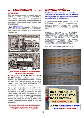 31
LA EDUCACIÓN ES UN
NEGOCIO?
Con las nuevas normas de gestión que han
emitido el Minedu ha crecido la publicidad de
los cebas privados y encontraremos
ofrecimientos como las de las imágenes que se
acompañan (cuyos datos hemos borrado para
evitar efectos).
¿QUÉ OFRECEN? Corrupción y facilismo, sin
importarles los aprendizaje de los estudiantes,
sino veamos las ”ventajas” que ofrecen estas
publicidades:
¿QUÉ HACEN NUESTRAS AUTORIDADES
DE UGEL, DRE, MINEDU?
NADA, pues las R. M. 427-2013-ED y R. M.
556-2014-MINEDU señalan que pueden
hacerse “dos períodos promocionales”, cuando
se sabe que matemáticamente es imposible
hacerlo, pues en estas instituciones sólo
asisten uno o dos días por semana.
Por ejemplo, si consideramos la asistencia los
días sábados y domingos, de enero a diciembre
se cuentan 104 días multiplicados por ocho
horas diarias, que sería antipedagógico, sólo
llegarían a 832 horas de asistencia cuando las
normas señalan que para la EBA el número
mínimo de horas es de 950 y entre cada
período promocional debe haber 30 días, de
separación.
Sería bueno iniciar la supervisión en estas
instituciones priorizando la formación y
aprendizajes de nuestros estudiantes
CORRUPCIÓN …
Recibimos este correo en relación al
concurso de Reubicación de las Escalas
Magisteriales y, por su importancia para que
sea esclarecido lo publicamos.
ACLARAMOS LA FAMILIARIDAD DE ESTOS
SEÑORCITOS QUE "ASCENDIERON"
SUSPUESTAMENTE CON EL MISMO
PUNTAJE DE 415 PUNTOS AL QUINTO
NIVEL.
MAURO, TERESA Y ALEJANDRO
VILLACORTA ZAMBRANO SON HERMANOS,
FEDERICO YARIN ES ESPOSO DE MATILDE
FARFAN ZAMBRANO Y LUCILA
ATAYUPANQUI ES ESPOSA DE ALEJANDRO
VILLACORTA ZAMBRANO; OSEA SEIS
FAMILIARES CON MENTES GEMELAS.
SE EXIGE INVESTIGACION INMEDIATA.
POR ELLO DEBEMOS ESCOGER
BIEN PARA ELEGIR BIEN
 