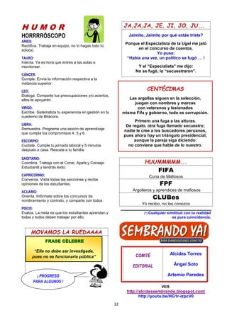 32
H U M O R
HORRRRÓSCOPO
ARIES:
Rectifica. Trabaja en equipo, no lo hagas todo tú
solo(a).
TAURO:
Intenta. Ya es hora que entres a las aulas a
monitorear.
CÁNCER:
Cumple. Envía la información respectiva a la
instancia superior.
LEO:
Dialoga. Comparte tus preocupaciones y/o aciertos,
ellos te apoyarán.
VIRGO:
Escribe. Sistematiza tu experiencia en gestión en tu
cuaderno de Bitácora.
LIBRA:
Demuestra. Programa una sesión de aprendizaje
que cumpla los compromisos 4, 5 y 6.
ESCORPIO:
Cuidate. Cumple tu jornada laboral y 5 minutos
después a casa. Rescata a tu familia.
SAGITARIO:
Coordina. Trabaja con el Conei, Apafa y Consejo
Estudiantil y tendrás éxito.
CAPRICORNIO:
Conversa. Visita todas las secciones y recibe
opiniones de los estudiantes.
ACUARIO:
Orienta. Infórmate sobre los concursos de
nombramiento y contrato, y comparte con todos.
PISCIS:
Evalúa. La meta es que los estudiantes aprendan y
todas y todos deben trabajar por ello.
MOVAMOS LA RUEDAAAA
JA,JA,JA, JE, JI, JO, JU...
Jaimito, Jaimito por qué estás triste?
Porque el Especialista de la Ugel me jaló
en el concurso de cuentos.
Yo puse:
“Había una vez, un político se fugó … !
Y el “Especialista” me dijo:
No se fugó, lo “secuestraron”.
HUUMMMMM...
FIFA
Cuna de Mafiosos
FPF
Argolleros y aprendices de mafiosos
CLUBes
Yo recibo, no los conozco
(*) Cualquier similitud con tu realidad
es pura coincidencia.
COMITÉ
EDITORIAL
Alcides Torres
Ángel Soto
Artemio Paredes
VER:
http://alcidessembrando.blogspot.com/
http://youtu.be/HG1r-izpcV0
CENTÉCIMAS
Las argollas siguen en la selección,
juegan con nombres y marcas
con veteranos y lesionados
misma Fifa y gobierno, todo es corrupción.
Primero una fuga a las alturas.
De regalo, otra fuga llamado secuestro;
nadie le cree a los buscadores peruanos,
pues ahora hay un triángulo presidencial,
aunque la pareja siga diciendo:
no conviene que hable de lo nuestro.
FRASE CÉLEBRE
“Ella no debe ser investigada,
pues no es funcionaria pública”
¡ PROGRESO
PARA ALGUNOS !
 