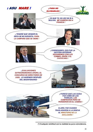 33
-----------------------------------------------------------------------------------------
(*) Cualquier similitud con tu realidad es pura coincidencia.
¡ PARA NO
OLVIDARLOS !
¡ ASU MARE !
¡ TENDRÉ QUE VENDER EL
DEPA DE MI SUEGRITA, PARA
LA CAMPAÑA QUE SE VIENE !
¡ EVALUACIONES
EXTRAORDINARIAS AHORA, EL
CONCURSO DE DIRECTORES DE
UGEL LO HAREMOS DESPUÉS
DEL BICENTENARIO!
¡ PARECE QUE LAS GUÍAS
FUE COMO DE LOS
PAÑALES, LOS
COMPRARON PERO SE
PERDIERON EN EL CAMINO !
¡ YO QUE TÚ, EN VEZ DE IR A
BOLIVIA, ME HUBIERA IDO A
FRANCIA !
CLARO, FUE CUANDO
TRASLADARON A LA DIGEVA
AL MINISTERIO DE LA
EXCLUSIÓN !
¡ CORREDORES, ESO FUE LA
GESTIÓN ANTERIOR,
SEGUIREMOS CON LAS
COMBIS, ORIÓN Y EL
CHOSICANO !
 