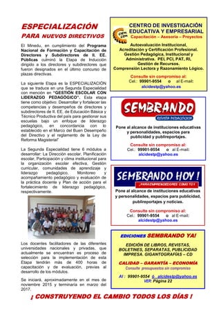 4
EDICIONES SEMBRANDO YA!
EDICIÓN DE LIBROS, REVISTAS,
BOLETINES, SEPARATAS, PUBLICIDAD
IMPRESA. GIGANTOGRAFÍAS – CD
CALIDAD – GARANTÍA – ECONOMÍA
Consulte presupuestos sin compromiso
Al : 99901-9554 ó alcidestp@yahoo.es
VER: Página 22
ESPECIALIZACIÓN
PARA NUEVOS DIRECTIVOS
El Minedu, en cumplimiento del Programa
Nacional de Formación y Capacitación de
Directores y Subdirectores de II. EE.
Públicas culminó la Etapa de Inducción
dirigido a los directores y subdirectores que
fueron designados en el último concurso de
plazas directivas.
La siguiente Etapa es la ESPECIALIZACIÓN
que se traduce en una Segunda Especialidad
con mención en “GESTIÓN ESCOLAR CON
LIDERAZGO PEDAGÓGICO”. Esta etapa
tiene como objetivo: Desarrollar y fortalecer las
competencias y desempeños de directores y
subdirectores de II. EE. de Educación Básica y
Técnico Productiva del país para gestionar sus
escuelas bajo un enfoque de liderazgo
pedagógico, en concordancia con lo
establecido en el Marco del Buen Desempeño
del Directivo y el reglamento de la Ley de
Reforma Magisterial”
La Segunda Especialidad tiene 6 módulos a
desarrollar: La Dirección escolar, Planificación
escolar, Participación y clima institucional para
la organización escolar efectiva, Gestión
curricular, comunidades de aprendizaje y
liderazgo pedagógico, Monitoreo y
acompañamiento pedagógico y evaluación de
la práctica docente y Plan de acción para el
fortalecimiento de liderazgo pedagógico,
respectivamente.
Los docentes facilitadores de las diferentes
universidades nacionales y privadas, que
actualmente se encuentran es proceso de
selección para la implementación de esta
Etapa tendrán más de 400 horas de
capacitación y de evaluación, previas al
desarrollo de los módulos.
Se iniciará, aproximadamente en el mes de
noviembre 2015 y terminaría en marzo del
2017.
FELICITACIONES
A los profesores que fueron certificados por el
SINEACE Sistema Nacional de Evaluación,
Acreditación y Certificación de la Calidad
Educativa como evaluadores de
competencias profesionales, en especial al
profesor Alcides Torres Paredes.
Pone al alcance de instituciones educativas
y personalidades, espacios para
publicidad y publireportajes.
Consulte sin compromiso al:
Cel.: 99901-9554 o al E-mail:
alcidestp@yahoo.es
Pone al alcance de instituciones educativas
y personalidades, espacios para publicidad,
publireportajes y noticias.
Consulte sin compromiso al:
Cel.: 99901-9554 o al E-mail:
alcidestp@yahoo.es
CENTRO DE INVESTIGACIÓN
EDUCATIVA Y EMPRESARIAL
Capacitación – Asesoría – Proyectos
Autoevaluación Institucional,
Acreditación y Certificación Profesional.
Gestión Pedagógica, Institucional y
Administrativa. PEI, PCI, PAT, RI,
Gestión de Recursos.
Comprensión Lectora y Razonamiento Lógico.
Consulte sin compromiso al:
Cel.: 99901-9554 o al E-mail:
alcidestp@yahoo.es
¡ CONSTRUYENDO EL CAMBIO TODOS LOS DÍAS !
CENTRODEINVESTIGACIÓN
EDUCATIVAYEMPRESARIAL
CAPACITACIÓN – ASESORÍA – PROYECTOS
 