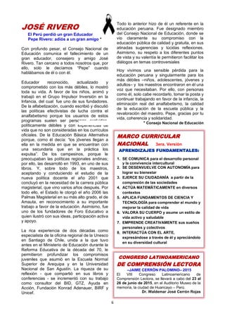 6
MARCO CURRICULAR
NACIONAL 3era. Versión
APRENDIZAJES FUNDAMENTALES:
1. SE COMUNICA para el desarrollo personal
y la convivencia intercultural
2. SE DESENVUELVE CON AUTONOMÍA para
lograr su bienestar
3. EJERCE SU CIUDADANÍA a partir de la
compresión de las sociedades
4. ACTÚA MATEMÁTICAMENTE en diversos
contextos
5. APLICA FUNDAMENTOS DE CIENCIA Y
TECNOLOGÍA para comprender el mundo y
mejorar la calidad de vida
6. VALORA SU CUERPO y asume un estilo de
vida activo y saludable
7. EMPRENDE CREATIVAMENTE sus sueños
personales y colectivos
8. INTERACTÚA CON EL ARTE,
expresándose a través de él y apreciándolo
en su diversidad cultural
CONGRESO LATINOAMERICANO
DE COMPRENSIÓN LECTORA
–JAIME CERRÓN PALOMINO– 2015
El VIII Congreso Latinoamericano de
Comprensión Lectora, se llevará a cabo del 23 al
26 de junio de 2015, en el Auditorio Museo de la
memoria, la ciudad de Huancayo – Perú.
Dr. Waldemar José Cerrón Rojas
JOSÉ RIVERO
El Perú perdió un gran Educador
Pepe Rivero: adiós a un gran amigo *
Con profundo pesar, el Consejo Nacional de
Educación comunica el fallecimiento de un
gran educador, consejero y amigo José
Rivero. Tan cercano a todos nosotros que, por
ello, solo le decíamos “Pepe” cuando
hablábamos de él o con él.
Educador reconocido, actualizado y
comprometido con los más débiles, lo mostró
toda su vida. A favor de los niños, animó y
trabajó en el Grupo Impulsor Inversión en la
Infancia, del cual fue uno de sus fundadores.
De la alfabetización, cuando escribió y discutió
las políticas efectivistas de lucha contra el
analfabetismo porque los usuarios de estos
programas suelen ser personas excluidas,
políticamente débiles y con experiencias de
vida que no son consideradas en los currículos
oficiales. De la Educación Básica Alternativa
porque, como él decía: “los jóvenes llegan a
ella en la medida en que se encuentran con
una secundaria que en la práctica los
expulsa”. De los campesinos, porque le
preocupaban las políticas regionales andinas;
por ello, las desarrolló en 1993, en uno de sus
libros. Y, sobre todo de los maestros,
aceptando y conduciendo el estudio de la
nueva política docente el año 2001 que
concluyó en la necesidad de la carrera pública
magisterial, que vino varios años después. Por
todo ello, el Estado le otorgó el año 2006 las
Palmas Magisterial en su más alto grado, el de
Amauta, en reconocimiento a su importante
trabajo a favor de la educación. Asimismo, fue
uno de los fundadores de Foro Educativo a
quien ilustró con sus ideas, participación activa
y apoyo.
La rica experiencia de dos décadas como
especialista de la oficina regional de la Unesco
en Santiago de Chile, unida a la que tuvo
antes en el Ministerio de Educación durante la
Reforma Educativa de la década del 70, le
permitieron profundizar los compromisos
juveniles que asumió en la Escuela Normal
Superior de Arequipa y en la Universidad
Nacional de San Agustín. La riqueza de su
reflexión - que compartió en sus libros y
conferencias - se incrementó con su trabajo
como consultor del BID, GTZ, Ayuda en
Acción, Fundación Konrad Adenauer, BIRF y
Unicef.
Todo lo anterior hizo de él un referente en la
educación peruana. Fue designado miembro
del Consejo Nacional de Educación, donde se
vio claramente su compromiso con la
educación pública de calidad y gratuita, en sus
atinadas sugerencias y lúcidas reflexiones.
Asimismo, su respeto a los diferentes puntos
de vista y su valentía le permitieron facilitar los
diálogos en temas controversiales
Hoy vivimos una sensible pérdida para la
educación peruana y singularmente para los
más débiles –niños, adolescentes, jóvenes y
adultos– y los maestros encontraron en él una
voz que necesitaban. Por ello, con personas
como él, solo cabe recordarlo, tomar la posta y
continuar trabajando en favor de la infancia, la
eliminación real del analfabetismo, la calidad
de la educación de la escuela pública y la
revaloración del maestro. Pepe, gracias por tu
vida, coherencia y solidaridad.
* Consejo Nacional de Educación
 