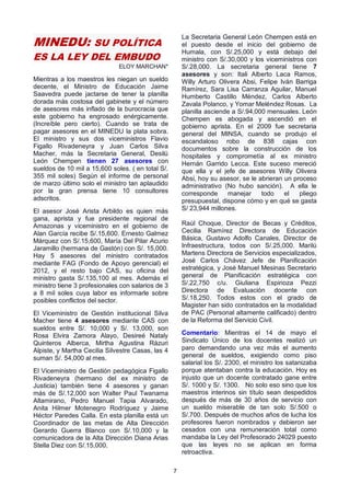 7
MINEDU: SU POLÍTICA
ES LA LEY DEL EMBUDO
ELOY MARCHAN*
Mientras a los maestros les niegan un sueldo
decente, el Ministro de Educación Jaime
Saavedra puede jactarse de tener la planilla
dorada más costosa del gabinete y el número
de asesores más inflado de la burocracia que
este gobierno ha engrosado enérgicamente.
(Increíble pero cierto). Cuando se trata de
pagar asesores en el MINEDU la plata sobra.
El ministro y sus dos viceministros Flavio
Figallo Rivadeneyra y Juan Carlos Silva
Macher, más la Secretaria General, Desilú
León Chempen tienen 27 asesores con
sueldos de 10 mil a 15,600 soles. ( en total S/.
355 mil soles) Según el informe de personal
de marzo último solo el ministro tan aplaudido
por la gran prensa tiene 10 consultores
adscritos.
El asesor José Arista Arbildo es quien más
gana, aprista y fue presidente regional de
Amazonas y viceministro en el gobierno de
Alan García recibe S/.15,600. Ernesto Galmez
Márquez con S/.15,600, María Del Pilar Acurio
Jaramillo (hermana de Gastón) con S/. 15,000.
Hay 5 asesores del ministro contratados
mediante FAG (Fondo de Apoyo gerencial) el
2012, y el resto bajo CAS, su oficina del
ministro gasta S/.135,100 al mes. Además el
ministro tiene 3 profesionales con salarios de 3
a 8 mil soles cuya labor es informarle sobre
posibles conflictos del sector.
El Viceministro de Gestión institucional Silva
Macher tiene 4 asesores mediante CAS con
sueldos entre S/. 10,000 y S/. 13,000, son
Rosa Elvira Zamora Alayo, Desireé Nataly
Quinteros Alberca, Mirtha Agustina Rázuri
Alpiste, y Martha Cecilia Silvestre Casas, las 4
suman S/. 54,000 al mes.
El Viceministro de Gestión pedagógica Figallo
Rivadeneyra (hermano del ex ministro de
Justicia) también tiene 4 asesores y ganan
más de S/.12,000 son Walter Paul Twanama
Altamirano, Pedro Manuel Tapia Alvarado,
Anita Hilmer Motenegro Rodríguez y Jaime
Héctor Paredes Calla. En esta planilla está un
Coordinador de las metas de Alta Dirección
Gerardo Guerra Blanco con S/.10,000 y la
comunicadora de la Alta Dirección Diana Arias
Stella Diez con S/.15,000.
La Secretaria General León Chempen está en
el puesto desde el inicio del gobierno de
Humala, con S/.25,000 y está debajo del
ministro con S/.30,000 y los viceministros con
S/.28,000. La secretaria general tiene 7
asesores y son: Itali Alberto Laca Ramos,
Willy Arturo Olivera Absi, Felipe Iván Barriga
Ramírez, Sara Lisa Carranza Aguilar, Manuel
Humberto Castillo Méndez, Carlos Alberto
Zavala Polanco, y Yomar Meléndez Rosas. La
planilla asciende a S/.94,000 mensuales. León
Chempen es abogada y ascendió en el
gobierno aprista. En el 2009 fue secretaria
general del MINSA, cuando se produjo el
escandaloso robo de 838 cajas con
documentos sobre la construcción de los
hospitales y comprometía al ex ministro
Hernán Garrido Lecca. Este suceso mereció
que ella y el jefe de asesores Willy Olivera
Absi, hoy su asesor, se le abrieran un proceso
administrativo (No hubo sanción). A ella le
corresponde manejar todo el pliego
presupuestal, dispone cómo y en qué se gasta
S/ 23,944 millones.
Raúl Choque, Director de Becas y Créditos,
Cecilia Ramírez Directora de Educación
Básica, Gustavo Adolfo Canales, Director de
Infraestructura, todos con S/.25,000. Marilú
Martens Directora de Servicios especializados,
José Carlos Chávez Jefe de Planificación
estratégica, y José Manuel Mesinas Secretario
general de Planificación estratégica con
S/.22,750 c/u. Giuliana Espinoza Pezzi
Directora de Evaluación docente con
S/.18,250. Todos estos con el grado de
Magister han sido contratados en la modalidad
de PAC (Personal altamente calificado) dentro
de la Reforma del Servicio Civil.
Comentario: Mientras el 14 de mayo el
Sindicato Único de los docentes realizó un
paro demandando una vez más el aumento
general de sueldos, exigiendo como piso
salarial los S/. 2300, el ministro los satanizaba
porque atentaban contra la educación. Hoy es
injusto que un docente contratado gane entre
S/. 1000 y S/. 1300. No solo eso sino que los
maestros interinos sin título sean despedidos
después de más de 30 años de servicio con
un sueldo miserable de tan solo S/.500 o
S/.700. Después de muchos años de lucha los
profesores fueron nombrados y debieron ser
cesados con una remuneración total como
mandaba la Ley del Profesorado 24029 puesto
que las leyes no se aplican en forma
retroactiva.
 